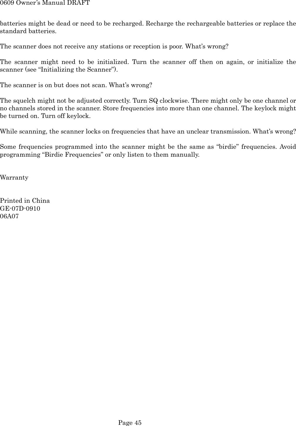 0609 Owner&rsquo;s Manual DRAFT batteries might be dead or need to be recharged. Recharge the rechargeable batteries or replace the standard batteries.  The scanner does not receive any stations or reception is poor. What&rsquo;s wrong?  The scanner might need to be initialized. Turn the scanner off then on again, or initialize the scanner (see &ldquo;Initializing the Scanner&rdquo;).  The scanner is on but does not scan. What&rsquo;s wrong?  The squelch might not be adjusted correctly. Turn SQ clockwise. There might only be one channel or no channels stored in the scanner. Store frequencies into more than one channel. The keylock might be turned on. Turn off keylock.  While scanning, the scanner locks on frequencies that have an unclear transmission. What&rsquo;s wrong?  Some frequencies programmed into the scanner might be the same as &ldquo;birdie&rdquo; frequencies. Avoid programming &ldquo;Birdie Frequencies&rdquo; or only listen to them manually.   Warranty   Printed in China GE-07D-0910 06A07    Page 45 
