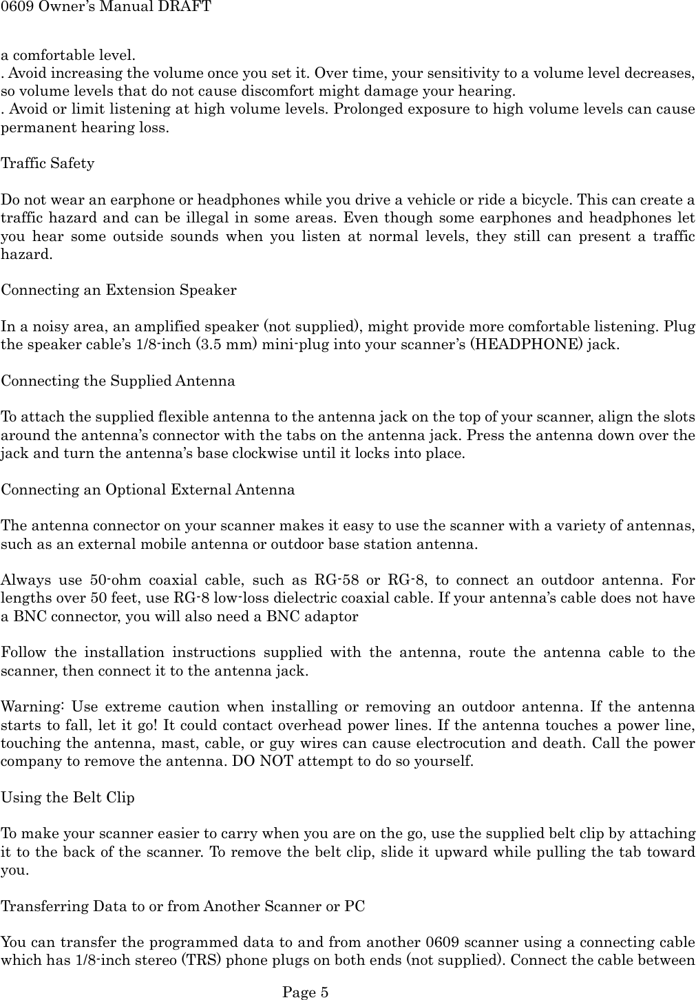 0609 Owner&rsquo;s Manual DRAFT a comfortable level. . Avoid increasing the volume once you set it. Over time, your sensitivity to a volume level decreases, so volume levels that do not cause discomfort might damage your hearing. . Avoid or limit listening at high volume levels. Prolonged exposure to high volume levels can cause permanent hearing loss.  Traffic Safety  Do not wear an earphone or headphones while you drive a vehicle or ride a bicycle. This can create a traffic hazard and can be illegal in some areas. Even though some earphones and headphones let you hear some outside sounds when you listen at normal levels, they still can present a traffic hazard.  Connecting an Extension Speaker  In a noisy area, an amplified speaker (not supplied), might provide more comfortable listening. Plug the speaker cable&rsquo;s 1/8-inch (3.5 mm) mini-plug into your scanner&rsquo;s (HEADPHONE) jack.  Connecting the Supplied Antenna  To attach the supplied flexible antenna to the antenna jack on the top of your scanner, align the slots around the antenna&rsquo;s connector with the tabs on the antenna jack. Press the antenna down over the jack and turn the antenna&rsquo;s base clockwise until it locks into place.  Connecting an Optional External Antenna  The antenna connector on your scanner makes it easy to use the scanner with a variety of antennas, such as an external mobile antenna or outdoor base station antenna.  Always use 50-ohm coaxial cable, such as RG-58 or RG-8, to connect an outdoor antenna. For lengths over 50 feet, use RG-8 low-loss dielectric coaxial cable. If your antenna&rsquo;s cable does not have a BNC connector, you will also need a BNC adaptor  Follow the installation instructions supplied with the antenna, route the antenna cable to the scanner, then connect it to the antenna jack.  Warning: Use extreme caution when installing or removing an outdoor antenna. If the antenna starts to fall, let it go! It could contact overhead power lines. If the antenna touches a power line, touching the antenna, mast, cable, or guy wires can cause electrocution and death. Call the power company to remove the antenna. DO NOT attempt to do so yourself.  Using the Belt Clip  To make your scanner easier to carry when you are on the go, use the supplied belt clip by attaching it to the back of the scanner. To remove the belt clip, slide it upward while pulling the tab toward you.  Transferring Data to or from Another Scanner or PC  You can transfer the programmed data to and from another 0609 scanner using a connecting cable which has 1/8-inch stereo (TRS) phone plugs on both ends (not supplied). Connect the cable between  Page 5 