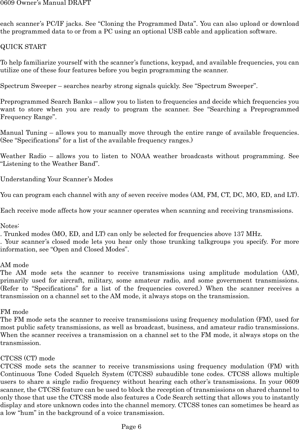 0609 Owner&rsquo;s Manual DRAFT each scanner&rsquo;s PC/IF jacks. See &ldquo;Cloning the Programmed Data&rdquo;. You can also upload or download the programmed data to or from a PC using an optional USB cable and application software.  QUICK START  To help familiarize yourself with the scanner&rsquo;s functions, keypad, and available frequencies, you can utilize one of these four features before you begin programming the scanner.  Spectrum Sweeper &ndash; searches nearby strong signals quickly. See &ldquo;Spectrum Sweeper&rdquo;.  Preprogrammed Search Banks &ndash; allow you to listen to frequencies and decide which frequencies you want to store when you are ready to program the scanner. See &ldquo;Searching a Preprogrammed Frequency Range&rdquo;.  Manual Tuning &ndash; allows you to manually move through the entire range of available frequencies. (See &ldquo;Specifications&rdquo; for a list of the available frequency ranges.)  Weather Radio &ndash; allows you to listen to NOAA weather broadcasts without programming. See &ldquo;Listening to the Weather Band&rdquo;.  Understanding Your Scanner&rsquo;s Modes  You can program each channel with any of seven receive modes (AM, FM, CT, DC, MO, ED, and LT).  Each receive mode affects how your scanner operates when scanning and receiving transmissions.  Notes: . Trunked modes (MO, ED, and LT) can only be selected for frequencies above 137 MHz. . Your scanner&rsquo;s closed mode lets you hear only those trunking talkgroups you specify. For more information, see &ldquo;Open and Closed Modes&rdquo;.  AM mode The AM mode sets the scanner to receive transmissions using amplitude modulation (AM), primarily used for aircraft, military, some amateur radio, and some government transmissions. (Refer to &ldquo;Specifications&rdquo; for a list of the frequencies covered.) When the scanner receives a transmission on a channel set to the AM mode, it always stops on the transmission.  FM mode The FM mode sets the scanner to receive transmissions using frequency modulation (FM), used for most public safety transmissions, as well as broadcast, business, and amateur radio transmissions. When the scanner receives a transmission on a channel set to the FM mode, it always stops on the transmission.  CTCSS (CT) mode CTCSS mode sets the scanner to receive transmissions using frequency modulation (FM) with Continuous Tone Coded Squelch System (CTCSS) subaudible tone codes. CTCSS allows multiple users to share a single radio frequency without hearing each other&rsquo;s transmissions. In your 0609 scanner, the CTCSS feature can be used to block the reception of transmissions on shared channel to only those that use the CTCSS mode also features a Code Search setting that allows you to instantly display and store unknown codes into the channel memory. CTCSS tones can sometimes be heard as a low &ldquo;hum&rdquo; in the background of a voice transmission.  Page 6 
