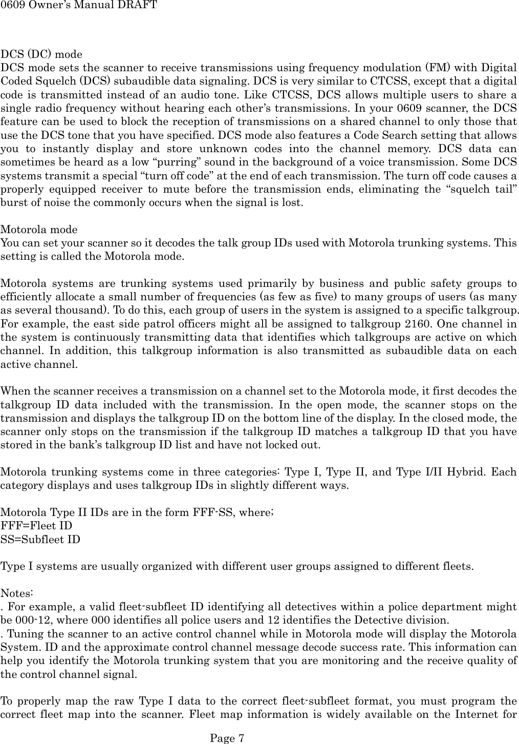 0609 Owner&rsquo;s Manual DRAFT  DCS (DC) mode DCS mode sets the scanner to receive transmissions using frequency modulation (FM) with Digital Coded Squelch (DCS) subaudible data signaling. DCS is very similar to CTCSS, except that a digital code is transmitted instead of an audio tone. Like CTCSS, DCS allows multiple users to share a single radio frequency without hearing each other&rsquo;s transmissions. In your 0609 scanner, the DCS feature can be used to block the reception of transmissions on a shared channel to only those that use the DCS tone that you have specified. DCS mode also features a Code Search setting that allows you to instantly display and store unknown codes into the channel memory. DCS data can sometimes be heard as a low &ldquo;purring&rdquo; sound in the background of a voice transmission. Some DCS systems transmit a special &ldquo;turn off code&rdquo; at the end of each transmission. The turn off code causes a properly equipped receiver to mute before the transmission ends, eliminating the &ldquo;squelch tail&rdquo; burst of noise the commonly occurs when the signal is lost.  Motorola mode You can set your scanner so it decodes the talk group IDs used with Motorola trunking systems. This setting is called the Motorola mode.  Motorola systems are trunking systems used primarily by business and public safety groups to efficiently allocate a small number of frequencies (as few as five) to many groups of users (as many as several thousand). To do this, each group of users in the system is assigned to a specific talkgroup. For example, the east side patrol officers might all be assigned to talkgroup 2160. One channel in the system is continuously transmitting data that identifies which talkgroups are active on which channel. In addition, this talkgroup information is also transmitted as subaudible data on each active channel.  When the scanner receives a transmission on a channel set to the Motorola mode, it first decodes the talkgroup ID data included with the transmission. In the open mode, the scanner stops on the transmission and displays the talkgroup ID on the bottom line of the display. In the closed mode, the scanner only stops on the transmission if the talkgroup ID matches a talkgroup ID that you have stored in the bank&rsquo;s talkgroup ID list and have not locked out.  Motorola trunking systems come in three categories: Type I, Type II, and Type I/II Hybrid. Each category displays and uses talkgroup IDs in slightly different ways.  Motorola Type II IDs are in the form FFF-SS, where; FFF=Fleet ID SS=Subfleet ID  Type I systems are usually organized with different user groups assigned to different fleets.  Notes: . For example, a valid fleet-subfleet ID identifying all detectives within a police department might be 000-12, where 000 identifies all police users and 12 identifies the Detective division. . Tuning the scanner to an active control channel while in Motorola mode will display the Motorola System. ID and the approximate control channel message decode success rate. This information can help you identify the Motorola trunking system that you are monitoring and the receive quality of the control channel signal.  To properly map the raw Type I data to the correct fleet-subfleet format, you must program the correct fleet map into the scanner. Fleet map information is widely available on the Internet for  Page 7 