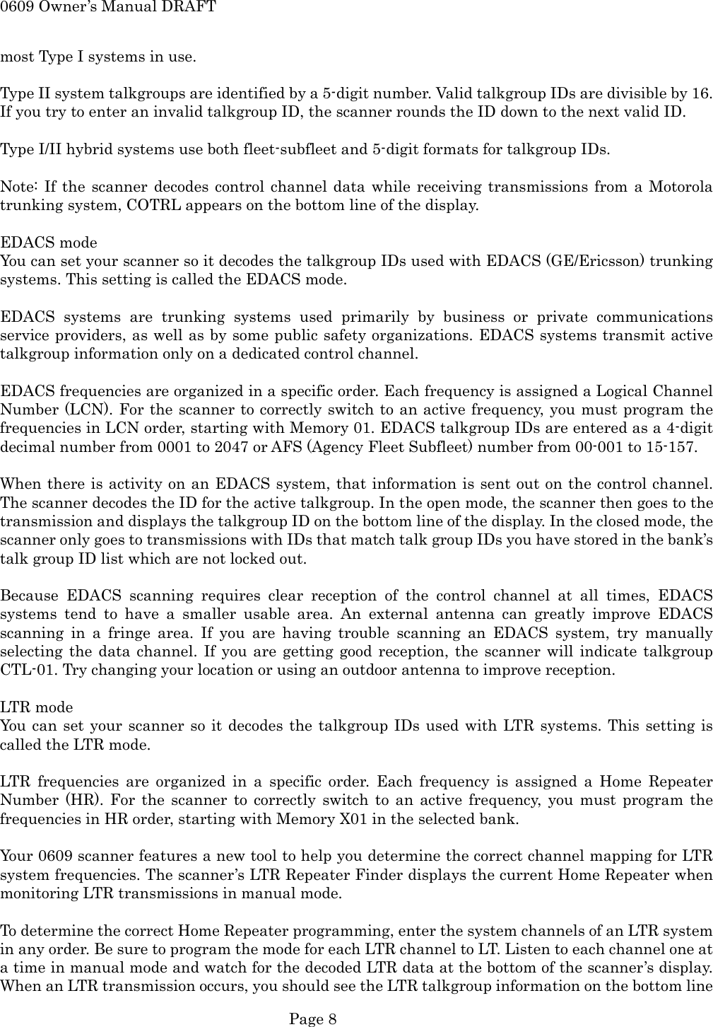 0609 Owner&rsquo;s Manual DRAFT most Type I systems in use.  Type II system talkgroups are identified by a 5-digit number. Valid talkgroup IDs are divisible by 16. If you try to enter an invalid talkgroup ID, the scanner rounds the ID down to the next valid ID.  Type I/II hybrid systems use both fleet-subfleet and 5-digit formats for talkgroup IDs.  Note: If the scanner decodes control channel data while receiving transmissions from a Motorola trunking system, COTRL appears on the bottom line of the display.  EDACS mode You can set your scanner so it decodes the talkgroup IDs used with EDACS (GE/Ericsson) trunking systems. This setting is called the EDACS mode.  EDACS systems are trunking systems used primarily by business or private communications service providers, as well as by some public safety organizations. EDACS systems transmit active talkgroup information only on a dedicated control channel.  EDACS frequencies are organized in a specific order. Each frequency is assigned a Logical Channel Number (LCN). For the scanner to correctly switch to an active frequency, you must program the frequencies in LCN order, starting with Memory 01. EDACS talkgroup IDs are entered as a 4-digit decimal number from 0001 to 2047 or AFS (Agency Fleet Subfleet) number from 00-001 to 15-157.  When there is activity on an EDACS system, that information is sent out on the control channel. The scanner decodes the ID for the active talkgroup. In the open mode, the scanner then goes to the transmission and displays the talkgroup ID on the bottom line of the display. In the closed mode, the scanner only goes to transmissions with IDs that match talk group IDs you have stored in the bank&rsquo;s talk group ID list which are not locked out.  Because EDACS scanning requires clear reception of the control channel at all times, EDACS systems tend to have a smaller usable area. An external antenna can greatly improve EDACS scanning in a fringe area. If you are having trouble scanning an EDACS system, try manually selecting the data channel. If you are getting good reception, the scanner will indicate talkgroup CTL-01. Try changing your location or using an outdoor antenna to improve reception.  LTR mode You can set your scanner so it decodes the talkgroup IDs used with LTR systems. This setting is called the LTR mode.  LTR frequencies are organized in a specific order. Each frequency is assigned a Home Repeater Number (HR). For the scanner to correctly switch to an active frequency, you must program the frequencies in HR order, starting with Memory X01 in the selected bank.  Your 0609 scanner features a new tool to help you determine the correct channel mapping for LTR system frequencies. The scanner&rsquo;s LTR Repeater Finder displays the current Home Repeater when monitoring LTR transmissions in manual mode.  To determine the correct Home Repeater programming, enter the system channels of an LTR system in any order. Be sure to program the mode for each LTR channel to LT. Listen to each channel one at a time in manual mode and watch for the decoded LTR data at the bottom of the scanner&rsquo;s display. When an LTR transmission occurs, you should see the LTR talkgroup information on the bottom line  Page 8 