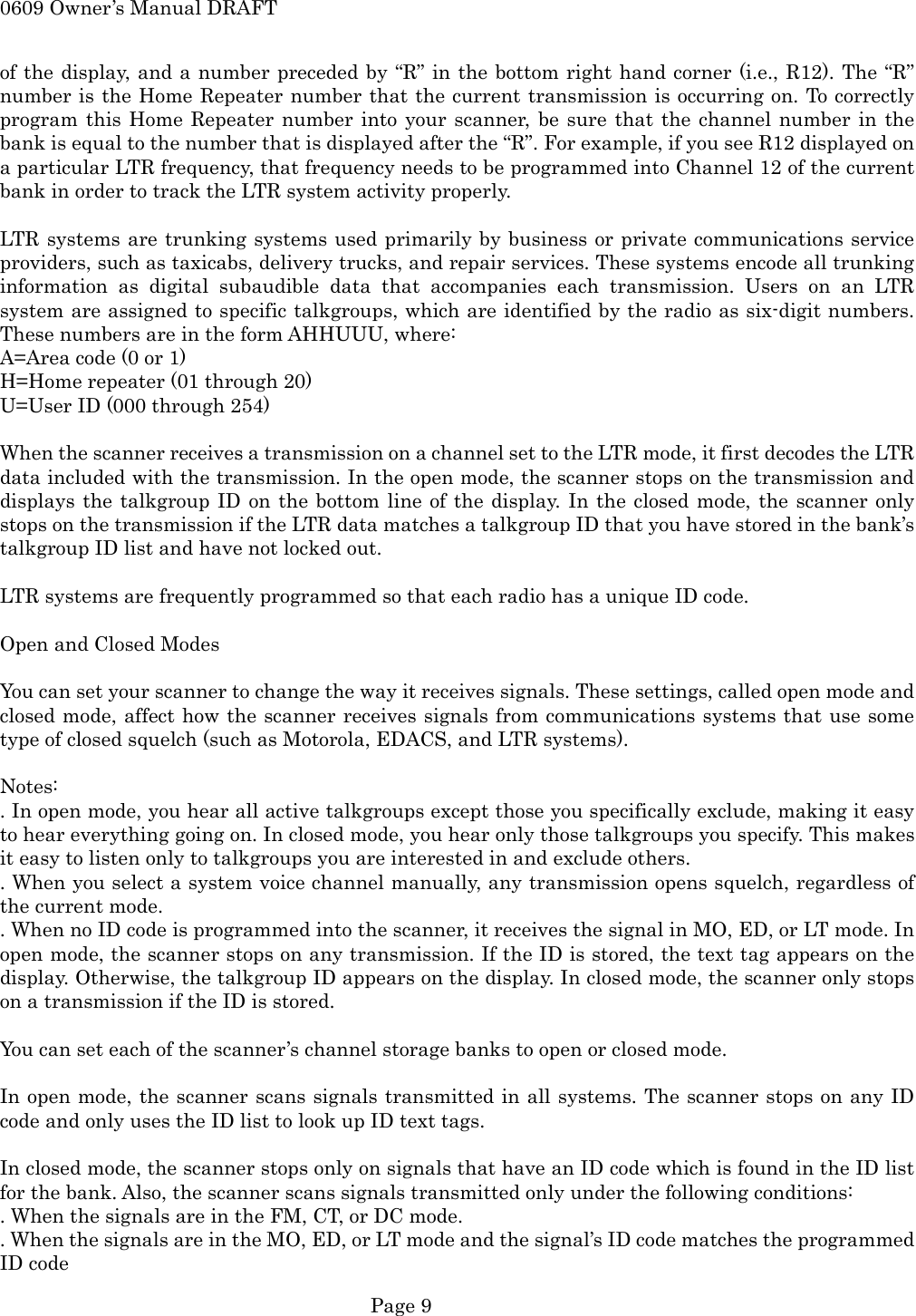 0609 Owner&rsquo;s Manual DRAFT of the display, and a number preceded by &ldquo;R&rdquo; in the bottom right hand corner (i.e., R12). The &ldquo;R&rdquo; number is the Home Repeater number that the current transmission is occurring on. To correctly program this Home Repeater number into your scanner, be sure that the channel number in the bank is equal to the number that is displayed after the &ldquo;R&rdquo;. For example, if you see R12 displayed on a particular LTR frequency, that frequency needs to be programmed into Channel 12 of the current bank in order to track the LTR system activity properly.  LTR systems are trunking systems used primarily by business or private communications service providers, such as taxicabs, delivery trucks, and repair services. These systems encode all trunking information as digital subaudible data that accompanies each transmission. Users on an LTR system are assigned to specific talkgroups, which are identified by the radio as six-digit numbers. These numbers are in the form AHHUUU, where: A=Area code (0 or 1) H=Home repeater (01 through 20) U=User ID (000 through 254)  When the scanner receives a transmission on a channel set to the LTR mode, it first decodes the LTR data included with the transmission. In the open mode, the scanner stops on the transmission and displays the talkgroup ID on the bottom line of the display. In the closed mode, the scanner only stops on the transmission if the LTR data matches a talkgroup ID that you have stored in the bank&rsquo;s talkgroup ID list and have not locked out.  LTR systems are frequently programmed so that each radio has a unique ID code.  Open and Closed Modes  You can set your scanner to change the way it receives signals. These settings, called open mode and closed mode, affect how the scanner receives signals from communications systems that use some type of closed squelch (such as Motorola, EDACS, and LTR systems).  Notes: . In open mode, you hear all active talkgroups except those you specifically exclude, making it easy to hear everything going on. In closed mode, you hear only those talkgroups you specify. This makes it easy to listen only to talkgroups you are interested in and exclude others. . When you select a system voice channel manually, any transmission opens squelch, regardless of the current mode. . When no ID code is programmed into the scanner, it receives the signal in MO, ED, or LT mode. In open mode, the scanner stops on any transmission. If the ID is stored, the text tag appears on the display. Otherwise, the talkgroup ID appears on the display. In closed mode, the scanner only stops on a transmission if the ID is stored.  You can set each of the scanner&rsquo;s channel storage banks to open or closed mode.  In open mode, the scanner scans signals transmitted in all systems. The scanner stops on any ID code and only uses the ID list to look up ID text tags.  In closed mode, the scanner stops only on signals that have an ID code which is found in the ID list for the bank. Also, the scanner scans signals transmitted only under the following conditions: . When the signals are in the FM, CT, or DC mode. . When the signals are in the MO, ED, or LT mode and the signal&rsquo;s ID code matches the programmed ID code  Page 9 