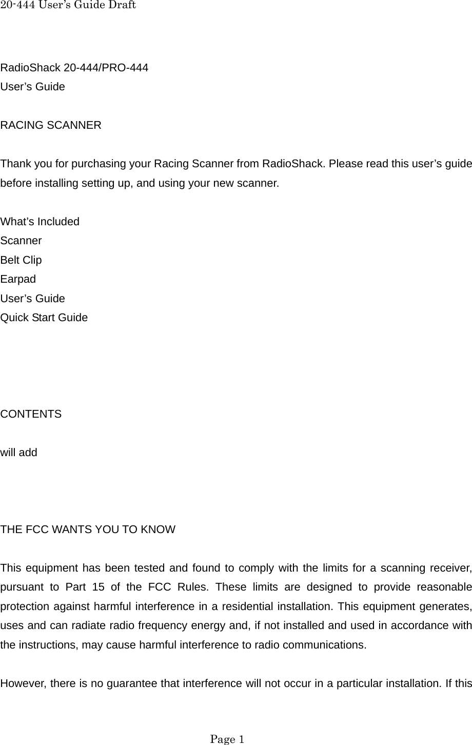 20-444 User&rsquo;s Guide Draft RadioShack 20-444/PRO-444 User&rsquo;s Guide  RACING SCANNER  Thank you for purchasing your Racing Scanner from RadioShack. Please read this user&rsquo;s guide before installing setting up, and using your new scanner.  What&rsquo;s Included Scanner Belt Clip Earpad User&rsquo;s Guide Quick Start Guide     CONTENTS  will add    THE FCC WANTS YOU TO KNOW  This equipment has been tested and found to comply with the limits for a scanning receiver, pursuant to Part 15 of the FCC Rules. These limits are designed to provide reasonable protection against harmful interference in a residential installation. This equipment generates, uses and can radiate radio frequency energy and, if not installed and used in accordance with the instructions, may cause harmful interference to radio communications.  However, there is no guarantee that interference will not occur in a particular installation. If this  Page 1 
