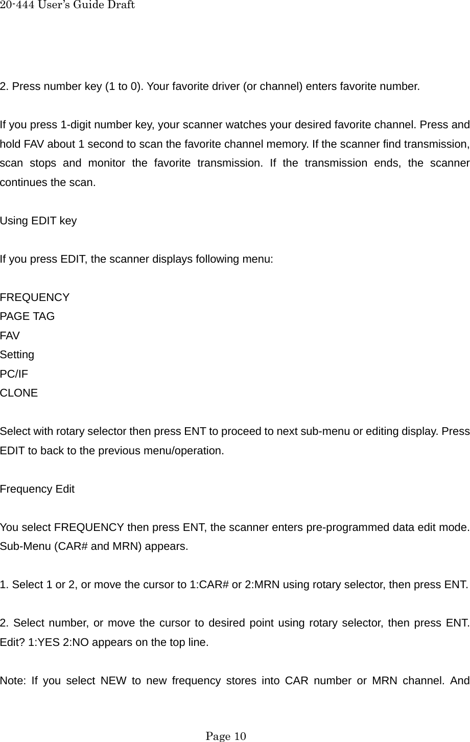 20-444 User&rsquo;s Guide Draft  2. Press number key (1 to 0). Your favorite driver (or channel) enters favorite number.  If you press 1-digit number key, your scanner watches your desired favorite channel. Press and hold FAV about 1 second to scan the favorite channel memory. If the scanner find transmission, scan stops and monitor the favorite transmission. If the transmission ends, the scanner continues the scan.  Using EDIT key  If you press EDIT, the scanner displays following menu:  FREQUENCY PAGE TAG FAV Setting PC/IF CLONE  Select with rotary selector then press ENT to proceed to next sub-menu or editing display. Press EDIT to back to the previous menu/operation.  Frequency Edit  You select FREQUENCY then press ENT, the scanner enters pre-programmed data edit mode. Sub-Menu (CAR# and MRN) appears.  1. Select 1 or 2, or move the cursor to 1:CAR# or 2:MRN using rotary selector, then press ENT.  2. Select number, or move the cursor to desired point using rotary selector, then press ENT. Edit? 1:YES 2:NO appears on the top line.  Note: If you select NEW to new frequency stores into CAR number or MRN channel. And  Page 10 