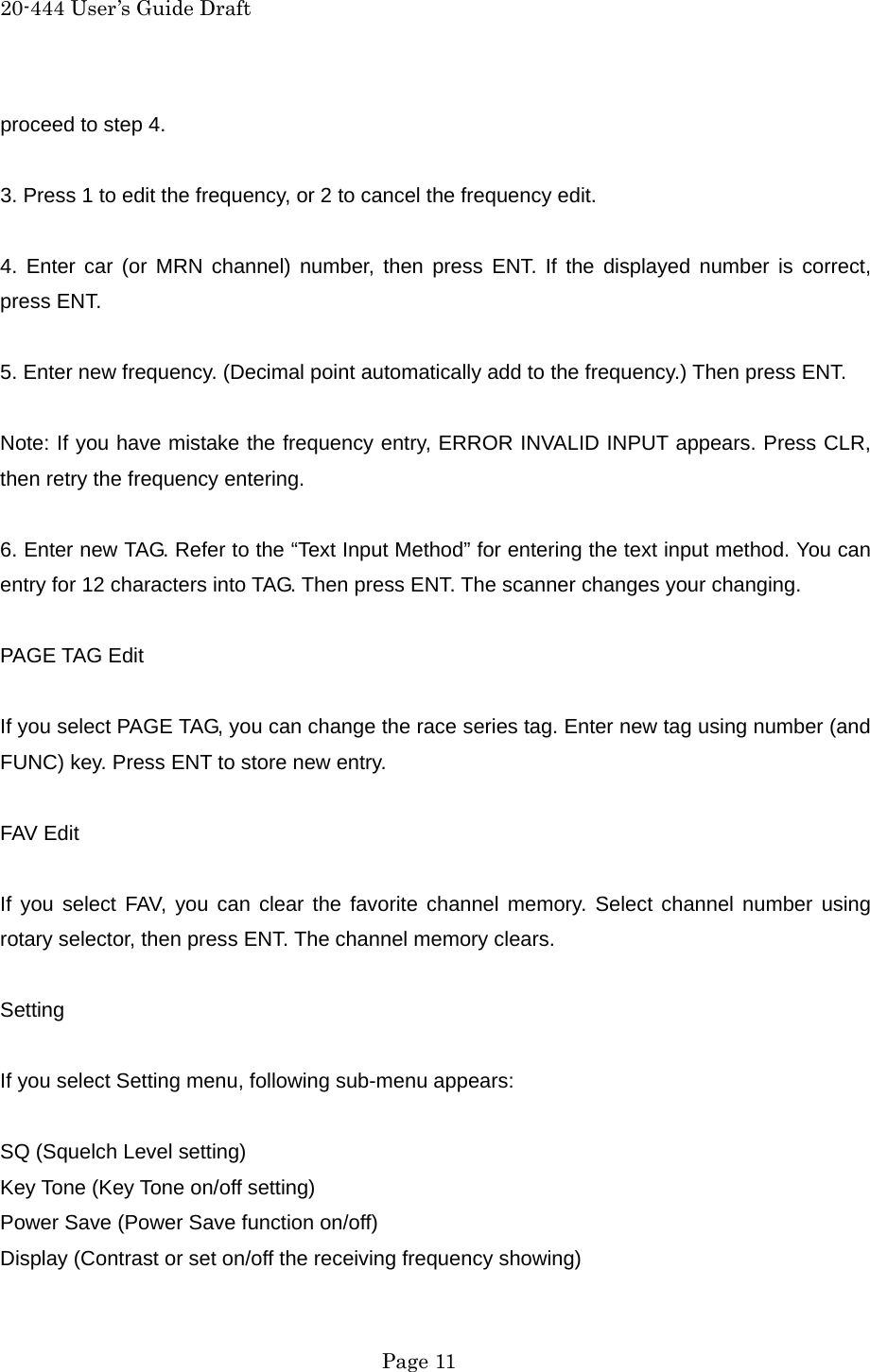20-444 User&rsquo;s Guide Draft proceed to step 4.  3. Press 1 to edit the frequency, or 2 to cancel the frequency edit.  4. Enter car (or MRN channel) number, then press ENT. If the displayed number is correct, press ENT.  5. Enter new frequency. (Decimal point automatically add to the frequency.) Then press ENT.  Note: If you have mistake the frequency entry, ERROR INVALID INPUT appears. Press CLR, then retry the frequency entering.  6. Enter new TAG. Refer to the &ldquo;Text Input Method&rdquo; for entering the text input method. You can entry for 12 characters into TAG. Then press ENT. The scanner changes your changing.  PAGE TAG Edit  If you select PAGE TAG, you can change the race series tag. Enter new tag using number (and FUNC) key. Press ENT to store new entry.  FAV Edit  If you select FAV, you can clear the favorite channel memory. Select channel number using rotary selector, then press ENT. The channel memory clears.  Setting  If you select Setting menu, following sub-menu appears:  SQ (Squelch Level setting) Key Tone (Key Tone on/off setting) Power Save (Power Save function on/off) Display (Contrast or set on/off the receiving frequency showing)  Page 11 