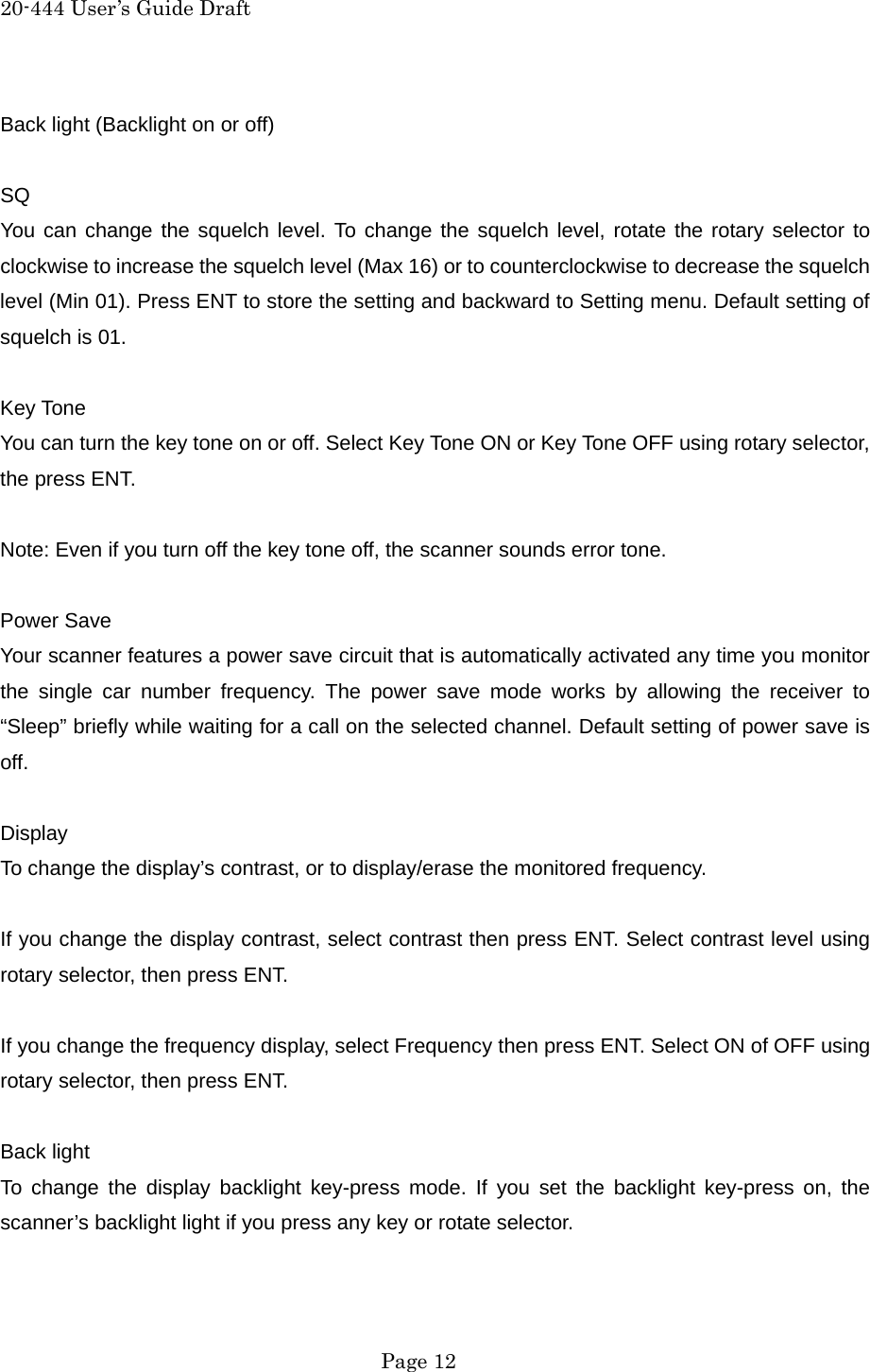 20-444 User&rsquo;s Guide Draft Back light (Backlight on or off)  SQ You can change the squelch level. To change the squelch level, rotate the rotary selector to clockwise to increase the squelch level (Max 16) or to counterclockwise to decrease the squelch level (Min 01). Press ENT to store the setting and backward to Setting menu. Default setting of squelch is 01.  Key Tone You can turn the key tone on or off. Select Key Tone ON or Key Tone OFF using rotary selector, the press ENT.  Note: Even if you turn off the key tone off, the scanner sounds error tone.  Power Save Your scanner features a power save circuit that is automatically activated any time you monitor the single car number frequency. The power save mode works by allowing the receiver to &ldquo;Sleep&rdquo; briefly while waiting for a call on the selected channel. Default setting of power save is off.  Display To change the display&rsquo;s contrast, or to display/erase the monitored frequency.  If you change the display contrast, select contrast then press ENT. Select contrast level using rotary selector, then press ENT.  If you change the frequency display, select Frequency then press ENT. Select ON of OFF using rotary selector, then press ENT.  Back light To change the display backlight key-press mode. If you set the backlight key-press on, the scanner&rsquo;s backlight light if you press any key or rotate selector.   Page 12 