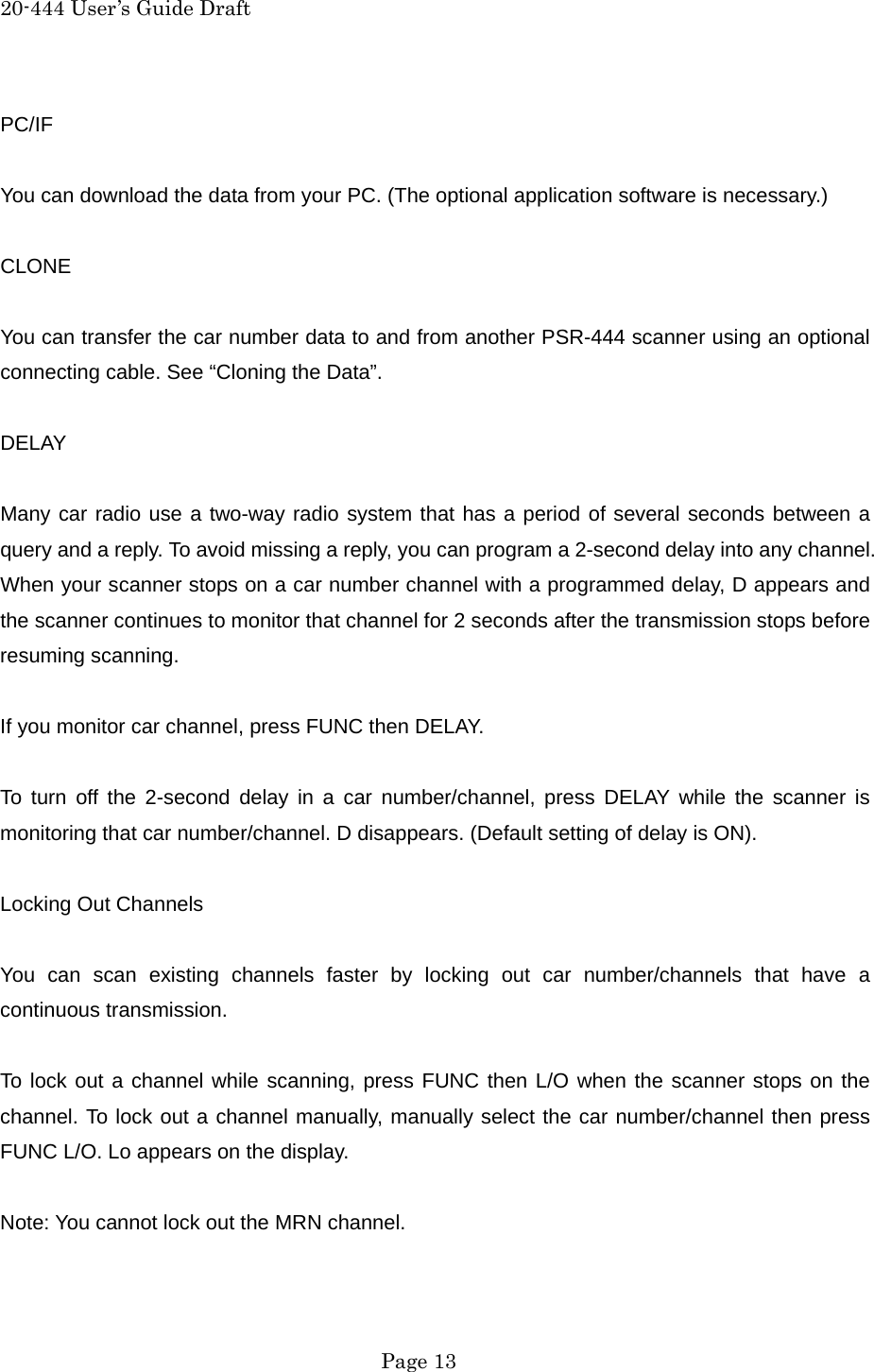 20-444 User&rsquo;s Guide Draft PC/IF  You can download the data from your PC. (The optional application software is necessary.)  CLONE  You can transfer the car number data to and from another PSR-444 scanner using an optional connecting cable. See &ldquo;Cloning the Data&rdquo;.  DELAY  Many car radio use a two-way radio system that has a period of several seconds between a query and a reply. To avoid missing a reply, you can program a 2-second delay into any channel. When your scanner stops on a car number channel with a programmed delay, D appears and the scanner continues to monitor that channel for 2 seconds after the transmission stops before resuming scanning.  If you monitor car channel, press FUNC then DELAY.  To turn off the 2-second delay in a car number/channel, press DELAY while the scanner is monitoring that car number/channel. D disappears. (Default setting of delay is ON).  Locking Out Channels  You can scan existing channels faster by locking out car number/channels that have a continuous transmission.  To lock out a channel while scanning, press FUNC then L/O when the scanner stops on the channel. To lock out a channel manually, manually select the car number/channel then press FUNC L/O. Lo appears on the display.  Note: You cannot lock out the MRN channel.   Page 13 