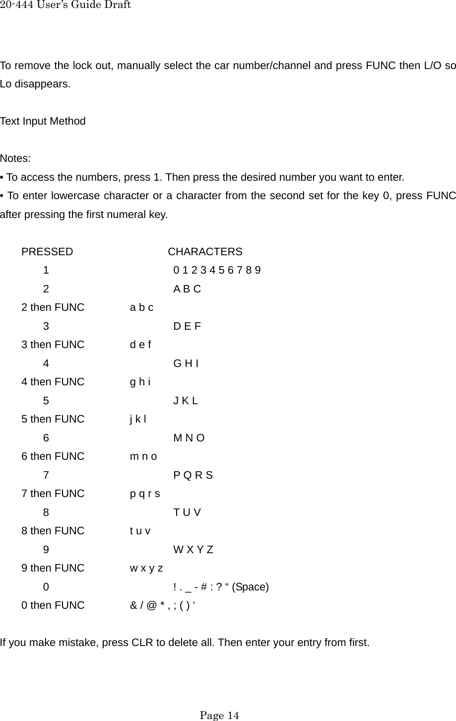 20-444 User&rsquo;s Guide Draft To remove the lock out, manually select the car number/channel and press FUNC then L/O so Lo disappears.  Text Input Method  Notes: &bull; To access the numbers, press 1. Then press the desired number you want to enter. &bull; To enter lowercase character or a character from the second set for the key 0, press FUNC after pressing the first numeral key.  PRESSED           CHARACTERS   1      0 1 2 3 4 5 6 7 8 9  2   A B C         2 then FUNC   a b c  3   D E F         3 then FUNC   d e f  4   G H I         4 then FUNC   g h i  5   J K L         5 then FUNC   j k l  6   M N O         6 then FUNC   m n o  7   P Q R S         7 then FUNC   p q r s  8   T U V         8 then FUNC   t u v  9   W X Y Z         9 then FUNC   w x y z   0      ! . _ - # : ? &ldquo; (Space)         0 then FUNC   &amp; / @ * , ; ( ) &lsquo;    If you make mistake, press CLR to delete all. Then enter your entry from first.   Page 14 