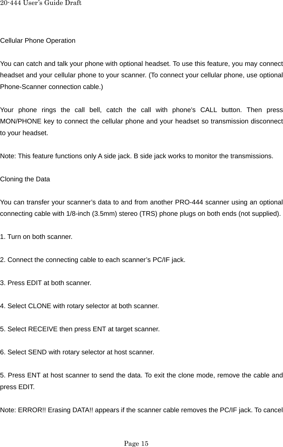 20-444 User&rsquo;s Guide Draft Cellular Phone Operation  You can catch and talk your phone with optional headset. To use this feature, you may connect headset and your cellular phone to your scanner. (To connect your cellular phone, use optional Phone-Scanner connection cable.)  Your phone rings the call bell, catch the call with phone&rsquo;s CALL button. Then press MON/PHONE key to connect the cellular phone and your headset so transmission disconnect to your headset.  Note: This feature functions only A side jack. B side jack works to monitor the transmissions.  Cloning the Data  You can transfer your scanner&rsquo;s data to and from another PRO-444 scanner using an optional connecting cable with 1/8-inch (3.5mm) stereo (TRS) phone plugs on both ends (not supplied).  1. Turn on both scanner.  2. Connect the connecting cable to each scanner&rsquo;s PC/IF jack.  3. Press EDIT at both scanner.  4. Select CLONE with rotary selector at both scanner.  5. Select RECEIVE then press ENT at target scanner.  6. Select SEND with rotary selector at host scanner.  5. Press ENT at host scanner to send the data. To exit the clone mode, remove the cable and press EDIT.  Note: ERROR!! Erasing DATA!! appears if the scanner cable removes the PC/IF jack. To cancel  Page 15 
