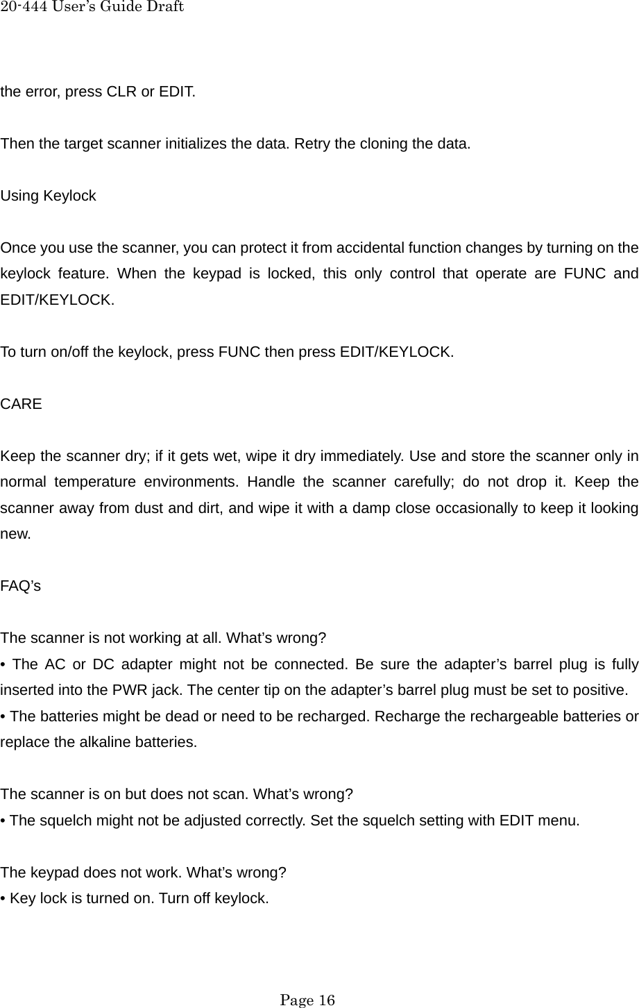 20-444 User&rsquo;s Guide Draft the error, press CLR or EDIT.  Then the target scanner initializes the data. Retry the cloning the data.  Using Keylock  Once you use the scanner, you can protect it from accidental function changes by turning on the keylock feature. When the keypad is locked, this only control that operate are FUNC and EDIT/KEYLOCK.  To turn on/off the keylock, press FUNC then press EDIT/KEYLOCK.  CARE  Keep the scanner dry; if it gets wet, wipe it dry immediately. Use and store the scanner only in normal temperature environments. Handle the scanner carefully; do not drop it. Keep the scanner away from dust and dirt, and wipe it with a damp close occasionally to keep it looking new.  FAQ&rsquo;s  The scanner is not working at all. What&rsquo;s wrong? &bull; The AC or DC adapter might not be connected. Be sure the adapter&rsquo;s barrel plug is fully inserted into the PWR jack. The center tip on the adapter&rsquo;s barrel plug must be set to positive. &bull; The batteries might be dead or need to be recharged. Recharge the rechargeable batteries or replace the alkaline batteries.  The scanner is on but does not scan. What&rsquo;s wrong? &bull; The squelch might not be adjusted correctly. Set the squelch setting with EDIT menu.  The keypad does not work. What&rsquo;s wrong? &bull; Key lock is turned on. Turn off keylock.   Page 16 