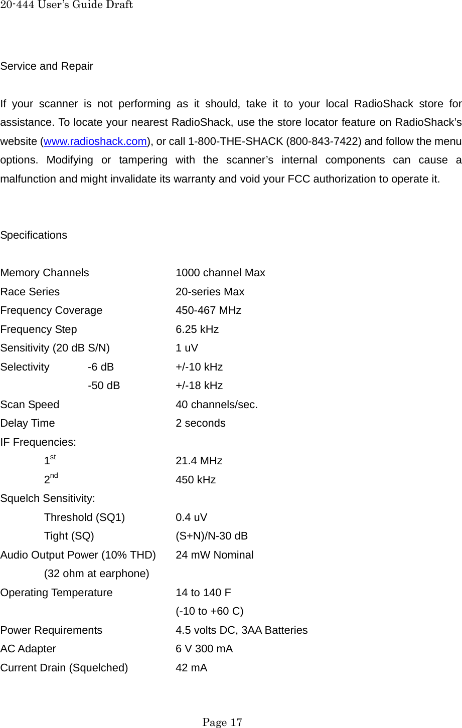 20-444 User&rsquo;s Guide Draft Service and Repair  If your scanner is not performing as it should, take it to your local RadioShack store for assistance. To locate your nearest RadioShack, use the store locator feature on RadioShack&rsquo;s website (www.radioshack.com), or call 1-800-THE-SHACK (800-843-7422) and follow the menu options. Modifying or tampering with the scanner&rsquo;s internal components can cause a malfunction and might invalidate its warranty and void your FCC authorization to operate it.   Specifications  Memory Channels    1000 channel Max Race Series   20-series Max Frequency Coverage    450-467 MHz Frequency Step   6.25 kHz Sensitivity (20 dB S/N)    1 uV Selectivity  -6 dB    +/-10 kHz   -50 dB  +/-18 kHz Scan Speed   40 channels/sec. Delay Time   2 seconds IF Frequencies:  1st   21.4 MHz  2nd   450 kHz Squelch Sensitivity:  Threshold (SQ1)  0.4 uV  Tight (SQ)  (S+N)/N-30 dB Audio Output Power (10% THD)  24 mW Nominal   (32 ohm at earphone) Operating Temperature    14 to 140 F     (-10 to +60 C) Power Requirements    4.5 volts DC, 3AA Batteries AC Adapter      6 V 300 mA Current Drain (Squelched)   42 mA  Page 17 