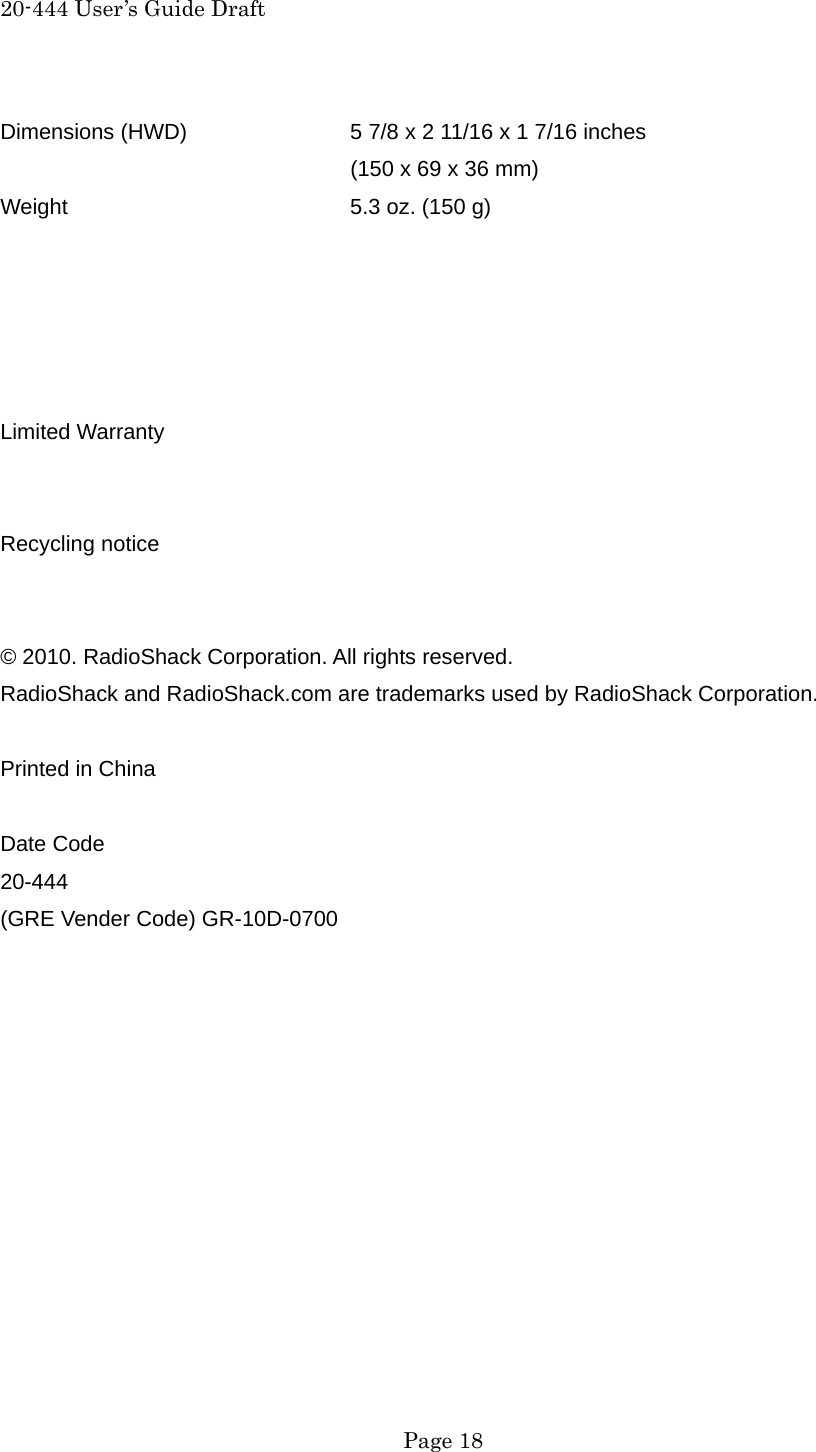 20-444 User&rsquo;s Guide Draft  Page 18 Dimensions (HWD)    5 7/8 x 2 11/16 x 1 7/16 inches         (150 x 69 x 36 mm) Weight    5.3 oz. (150 g)      Limited Warranty   Recycling notice   &copy; 2010. RadioShack Corporation. All rights reserved. RadioShack and RadioShack.com are trademarks used by RadioShack Corporation.  Printed in China  Date Code 20-444 (GRE Vender Code) GR-10D-0700         