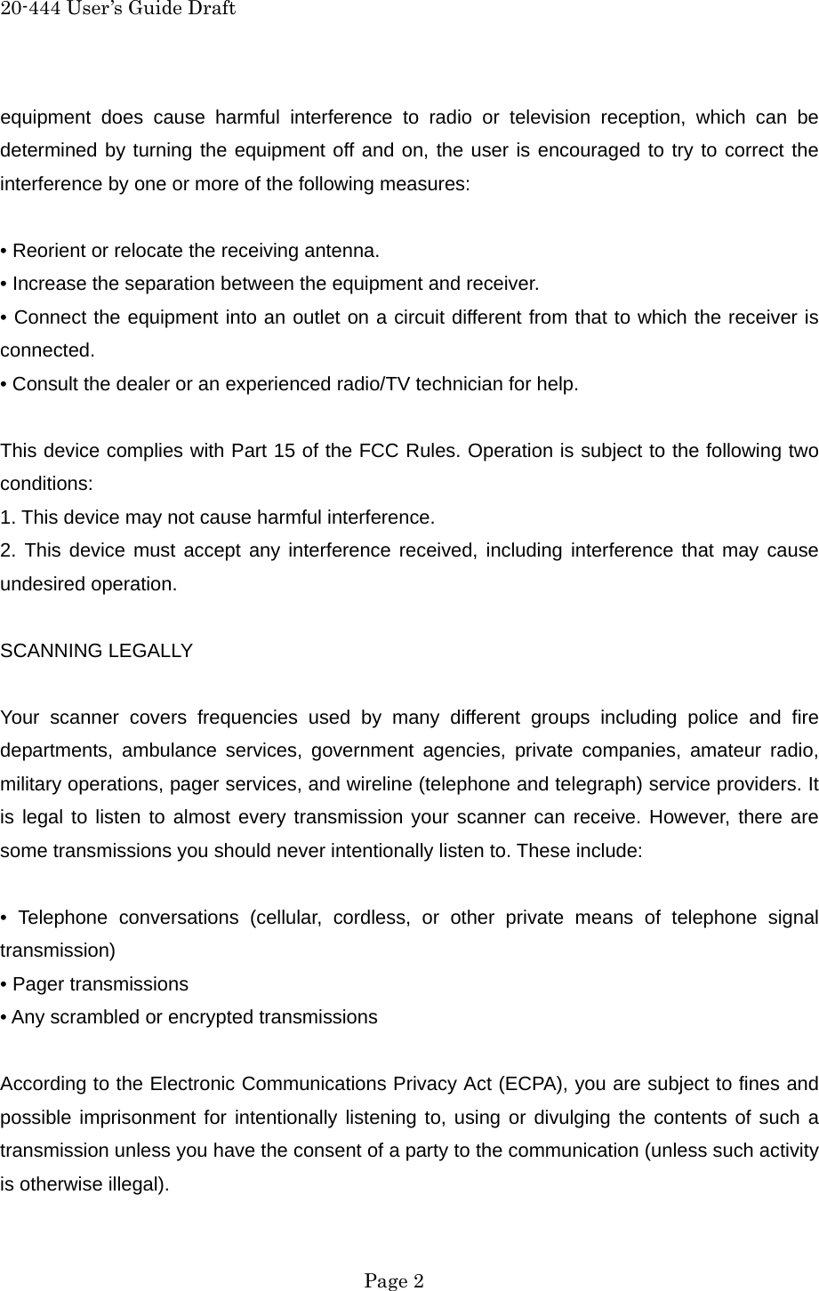 20-444 User&rsquo;s Guide Draft equipment does cause harmful interference to radio or television reception, which can be determined by turning the equipment off and on, the user is encouraged to try to correct the interference by one or more of the following measures:  &bull; Reorient or relocate the receiving antenna. &bull; Increase the separation between the equipment and receiver. &bull; Connect the equipment into an outlet on a circuit different from that to which the receiver is connected. &bull; Consult the dealer or an experienced radio/TV technician for help.  This device complies with Part 15 of the FCC Rules. Operation is subject to the following two conditions: 1. This device may not cause harmful interference. 2. This device must accept any interference received, including interference that may cause undesired operation.  SCANNING LEGALLY  Your scanner covers frequencies used by many different groups including police and fire departments, ambulance services, government agencies, private companies, amateur radio, military operations, pager services, and wireline (telephone and telegraph) service providers. It is legal to listen to almost every transmission your scanner can receive. However, there are some transmissions you should never intentionally listen to. These include:  &bull; Telephone conversations (cellular, cordless, or other private means of telephone signal transmission) &bull; Pager transmissions &bull; Any scrambled or encrypted transmissions  According to the Electronic Communications Privacy Act (ECPA), you are subject to fines and possible imprisonment for intentionally listening to, using or divulging the contents of such a transmission unless you have the consent of a party to the communication (unless such activity is otherwise illegal).  Page 2 