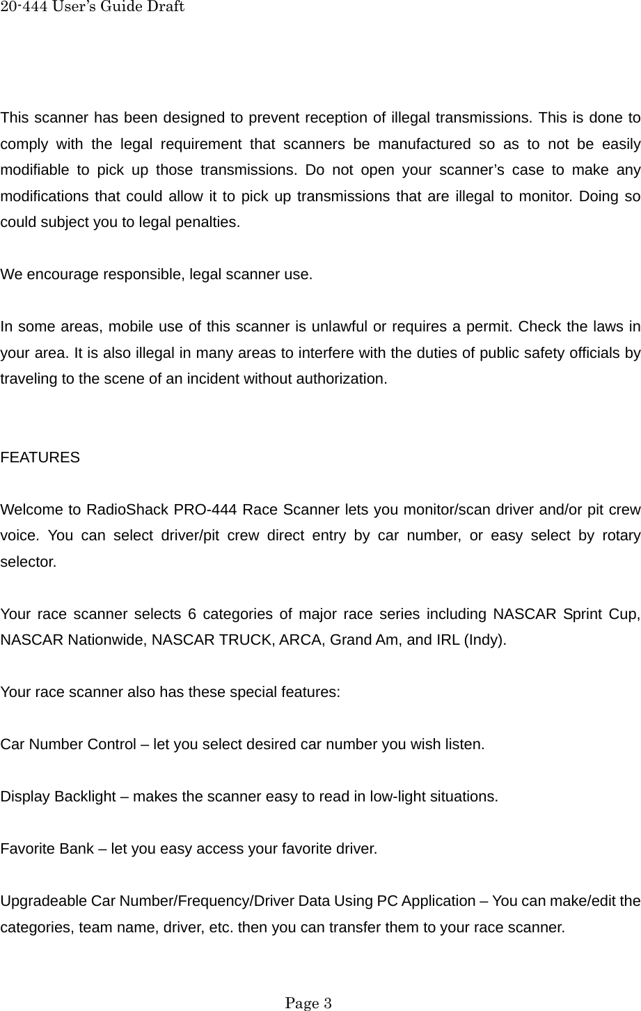 20-444 User&rsquo;s Guide Draft  This scanner has been designed to prevent reception of illegal transmissions. This is done to comply with the legal requirement that scanners be manufactured so as to not be easily modifiable to pick up those transmissions. Do not open your scanner&rsquo;s case to make any modifications that could allow it to pick up transmissions that are illegal to monitor. Doing so could subject you to legal penalties.  We encourage responsible, legal scanner use.  In some areas, mobile use of this scanner is unlawful or requires a permit. Check the laws in your area. It is also illegal in many areas to interfere with the duties of public safety officials by traveling to the scene of an incident without authorization.   FEATURES  Welcome to RadioShack PRO-444 Race Scanner lets you monitor/scan driver and/or pit crew voice. You can select driver/pit crew direct entry by car number, or easy select by rotary selector.  Your race scanner selects 6 categories of major race series including NASCAR Sprint Cup, NASCAR Nationwide, NASCAR TRUCK, ARCA, Grand Am, and IRL (Indy).  Your race scanner also has these special features:  Car Number Control &ndash; let you select desired car number you wish listen.  Display Backlight &ndash; makes the scanner easy to read in low-light situations.  Favorite Bank &ndash; let you easy access your favorite driver.  Upgradeable Car Number/Frequency/Driver Data Using PC Application &ndash; You can make/edit the categories, team name, driver, etc. then you can transfer them to your race scanner.  Page 3 