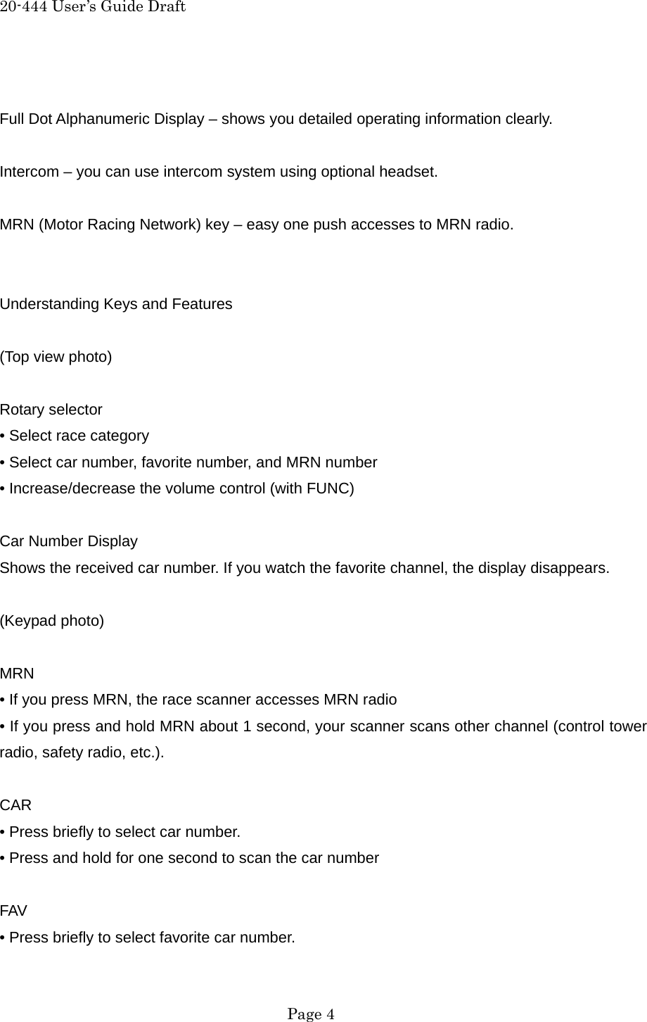 20-444 User&rsquo;s Guide Draft  Full Dot Alphanumeric Display &ndash; shows you detailed operating information clearly.  Intercom &ndash; you can use intercom system using optional headset.  MRN (Motor Racing Network) key &ndash; easy one push accesses to MRN radio.   Understanding Keys and Features  (Top view photo)  Rotary selector &bull; Select race category &bull; Select car number, favorite number, and MRN number &bull; Increase/decrease the volume control (with FUNC)  Car Number Display Shows the received car number. If you watch the favorite channel, the display disappears.  (Keypad photo)  MRN &bull; If you press MRN, the race scanner accesses MRN radio &bull; If you press and hold MRN about 1 second, your scanner scans other channel (control tower radio, safety radio, etc.).  CAR &bull; Press briefly to select car number. &bull; Press and hold for one second to scan the car number  FAV &bull; Press briefly to select favorite car number.  Page 4 