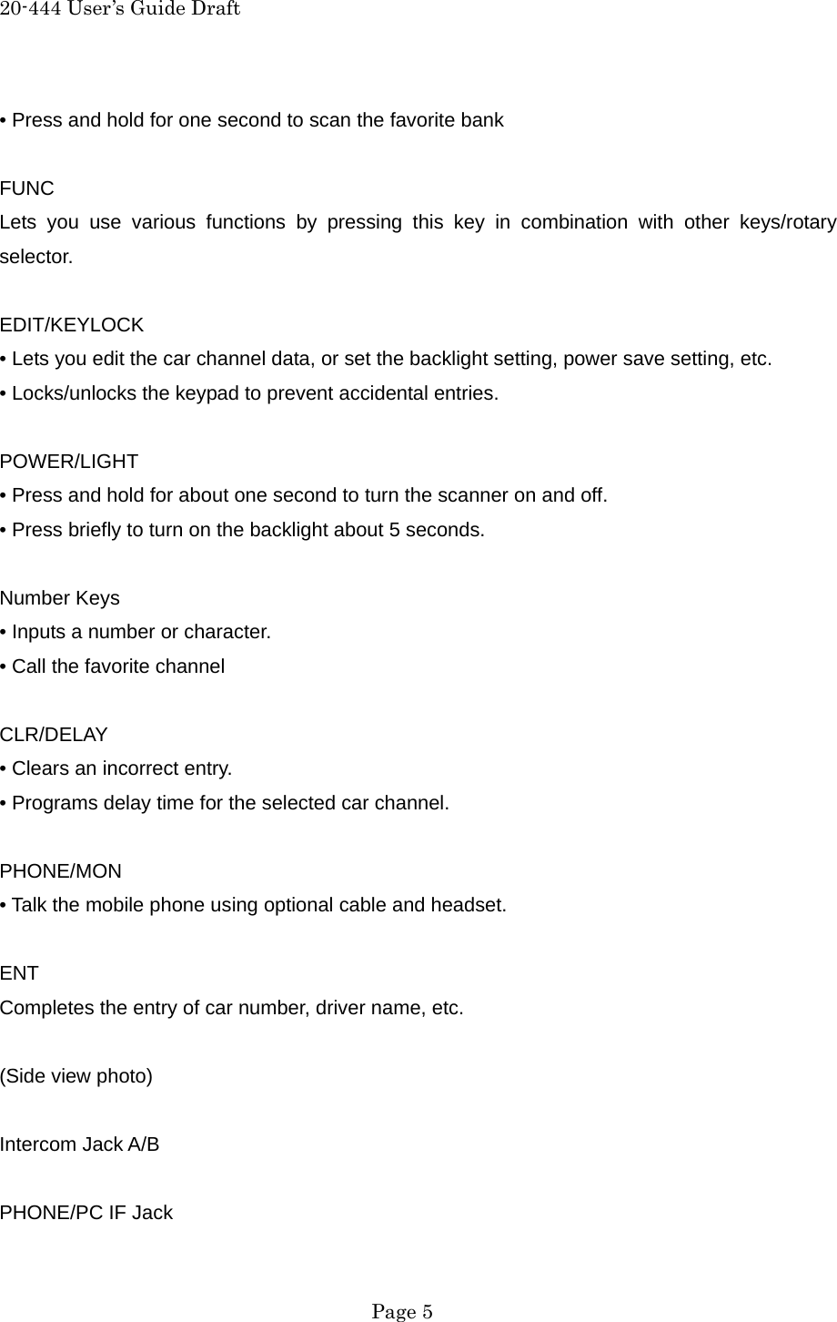 20-444 User&rsquo;s Guide Draft &bull; Press and hold for one second to scan the favorite bank  FUNC Lets you use various functions by pressing this key in combination with other keys/rotary selector.  EDIT/KEYLOCK &bull; Lets you edit the car channel data, or set the backlight setting, power save setting, etc. &bull; Locks/unlocks the keypad to prevent accidental entries.  POWER/LIGHT &bull; Press and hold for about one second to turn the scanner on and off. &bull; Press briefly to turn on the backlight about 5 seconds.  Number Keys &bull; Inputs a number or character. &bull; Call the favorite channel  CLR/DELAY &bull; Clears an incorrect entry. &bull; Programs delay time for the selected car channel.  PHONE/MON &bull; Talk the mobile phone using optional cable and headset.  ENT Completes the entry of car number, driver name, etc.  (Side view photo)  Intercom Jack A/B  PHONE/PC IF Jack  Page 5 