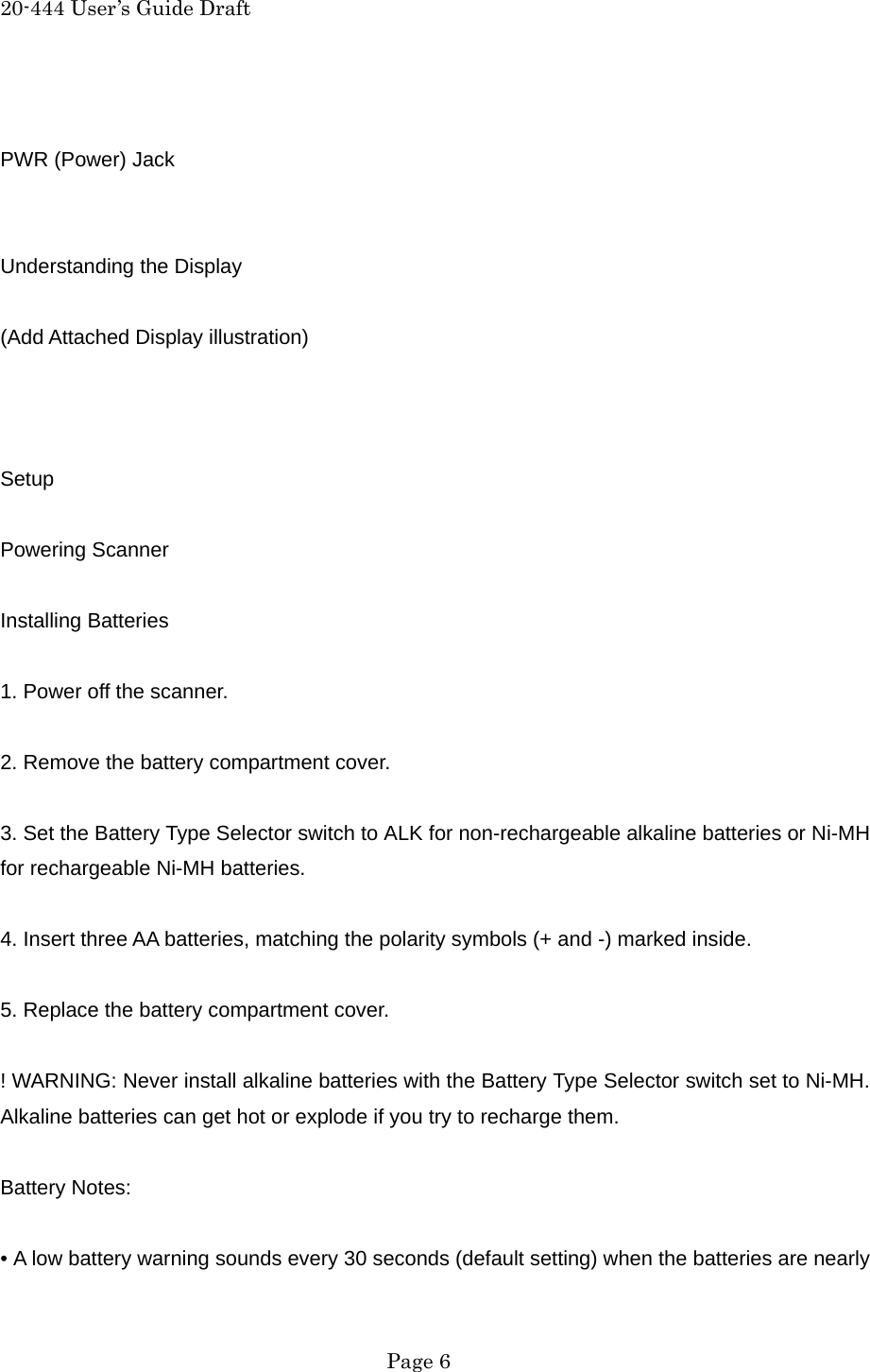 20-444 User&rsquo;s Guide Draft  PWR (Power) Jack   Understanding the Display  (Add Attached Display illustration)    Setup  Powering Scanner  Installing Batteries  1. Power off the scanner.  2. Remove the battery compartment cover.  3. Set the Battery Type Selector switch to ALK for non-rechargeable alkaline batteries or Ni-MH for rechargeable Ni-MH batteries.  4. Insert three AA batteries, matching the polarity symbols (+ and -) marked inside.  5. Replace the battery compartment cover.  ! WARNING: Never install alkaline batteries with the Battery Type Selector switch set to Ni-MH. Alkaline batteries can get hot or explode if you try to recharge them.  Battery Notes:  &bull; A low battery warning sounds every 30 seconds (default setting) when the batteries are nearly  Page 6 