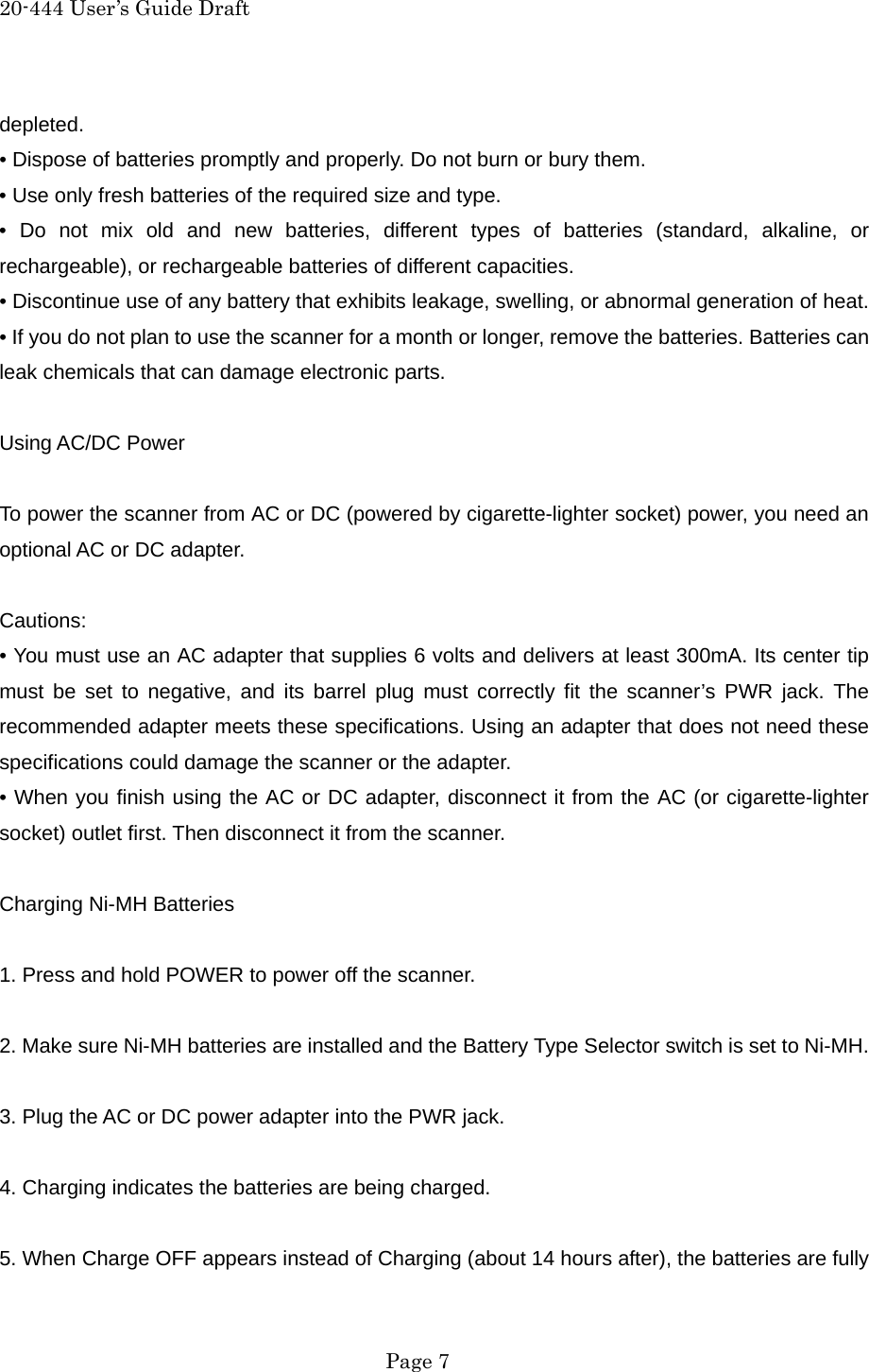 20-444 User&rsquo;s Guide Draft depleted. &bull; Dispose of batteries promptly and properly. Do not burn or bury them. &bull; Use only fresh batteries of the required size and type. &bull; Do not mix old and new batteries, different types of batteries (standard, alkaline, or rechargeable), or rechargeable batteries of different capacities. &bull; Discontinue use of any battery that exhibits leakage, swelling, or abnormal generation of heat. &bull; If you do not plan to use the scanner for a month or longer, remove the batteries. Batteries can leak chemicals that can damage electronic parts.  Using AC/DC Power  To power the scanner from AC or DC (powered by cigarette-lighter socket) power, you need an optional AC or DC adapter.  Cautions: &bull; You must use an AC adapter that supplies 6 volts and delivers at least 300mA. Its center tip must be set to negative, and its barrel plug must correctly fit the scanner&rsquo;s PWR jack. The recommended adapter meets these specifications. Using an adapter that does not need these specifications could damage the scanner or the adapter. &bull; When you finish using the AC or DC adapter, disconnect it from the AC (or cigarette-lighter socket) outlet first. Then disconnect it from the scanner.  Charging Ni-MH Batteries  1. Press and hold POWER to power off the scanner.  2. Make sure Ni-MH batteries are installed and the Battery Type Selector switch is set to Ni-MH.  3. Plug the AC or DC power adapter into the PWR jack.  4. Charging indicates the batteries are being charged.  5. When Charge OFF appears instead of Charging (about 14 hours after), the batteries are fully  Page 7 
