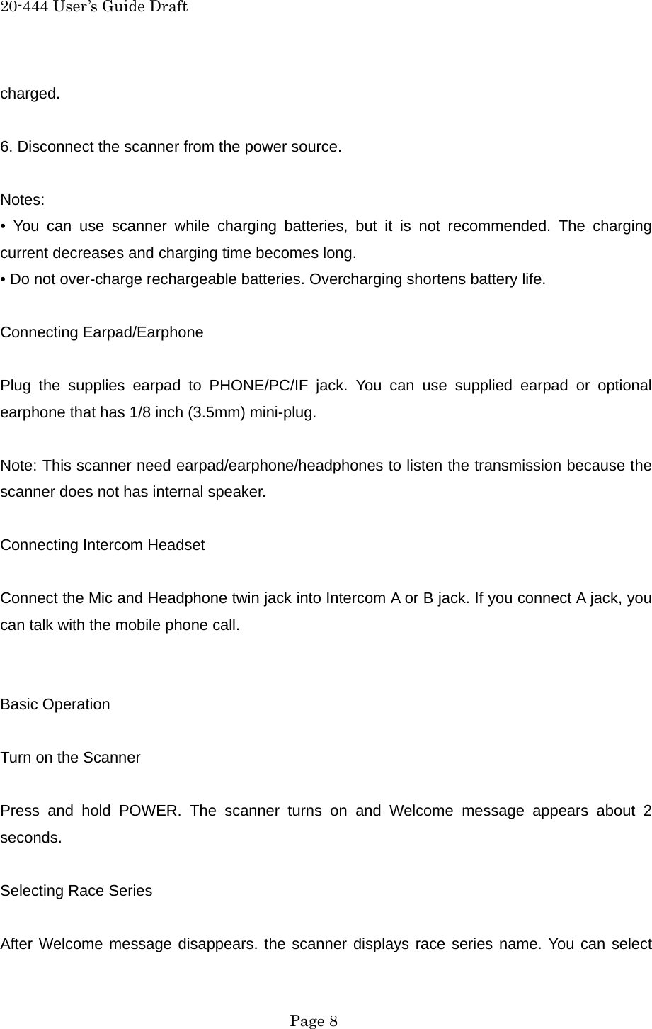 20-444 User&rsquo;s Guide Draft charged.  6. Disconnect the scanner from the power source.  Notes: &bull; You can use scanner while charging batteries, but it is not recommended. The charging current decreases and charging time becomes long. &bull; Do not over-charge rechargeable batteries. Overcharging shortens battery life.  Connecting Earpad/Earphone  Plug the supplies earpad to PHONE/PC/IF jack. You can use supplied earpad or optional earphone that has 1/8 inch (3.5mm) mini-plug.  Note: This scanner need earpad/earphone/headphones to listen the transmission because the scanner does not has internal speaker.  Connecting Intercom Headset  Connect the Mic and Headphone twin jack into Intercom A or B jack. If you connect A jack, you can talk with the mobile phone call.   Basic Operation  Turn on the Scanner  Press and hold POWER. The scanner turns on and Welcome message appears about 2 seconds.  Selecting Race Series  After Welcome message disappears. the scanner displays race series name. You can select  Page 8 