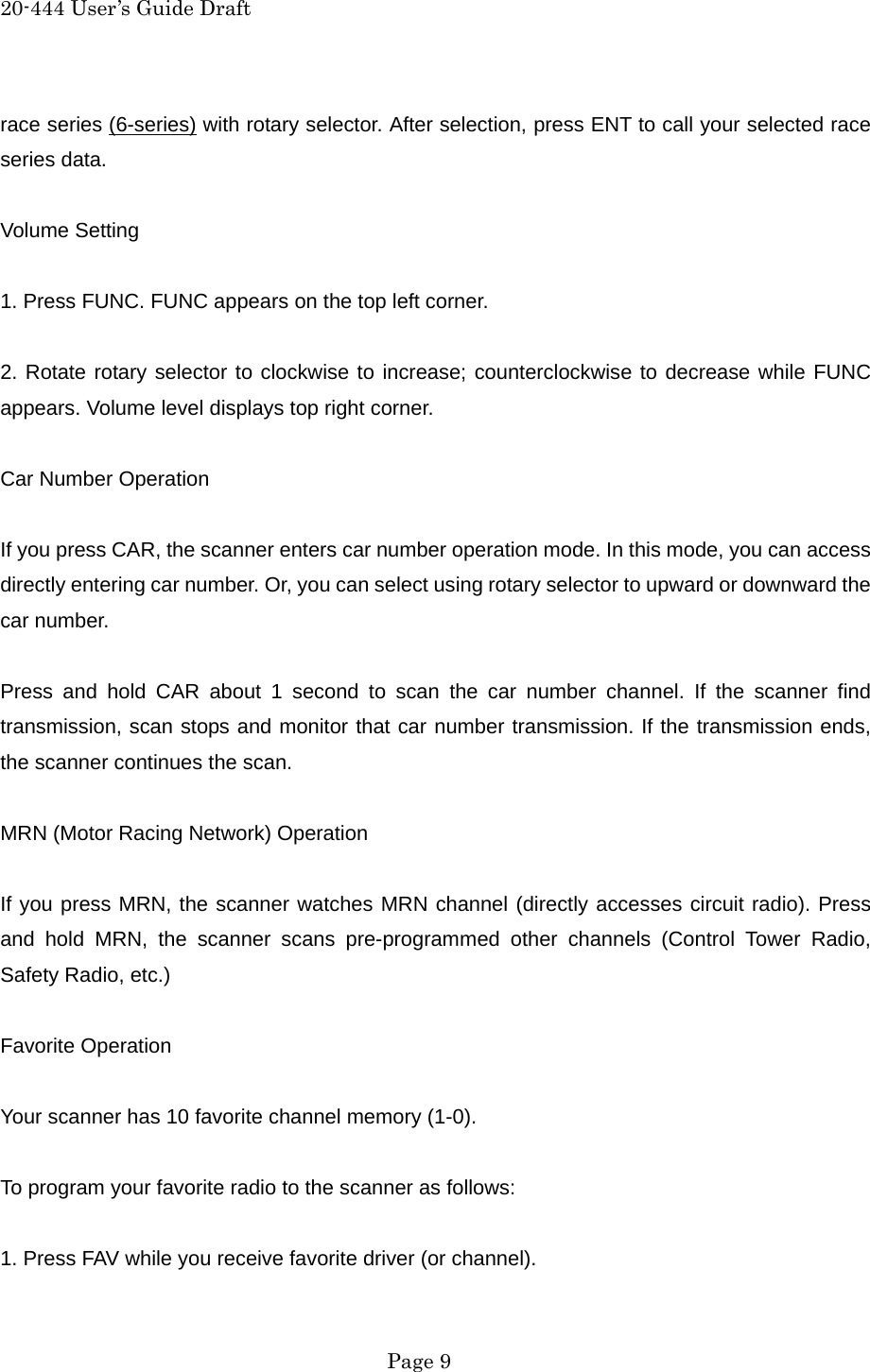 20-444 User&rsquo;s Guide Draft race series (6-series) with rotary selector. After selection, press ENT to call your selected race series data.  Volume Setting  1. Press FUNC. FUNC appears on the top left corner.  2. Rotate rotary selector to clockwise to increase; counterclockwise to decrease while FUNC appears. Volume level displays top right corner.  Car Number Operation  If you press CAR, the scanner enters car number operation mode. In this mode, you can access directly entering car number. Or, you can select using rotary selector to upward or downward the car number.  Press and hold CAR about 1 second to scan the car number channel. If the scanner find transmission, scan stops and monitor that car number transmission. If the transmission ends, the scanner continues the scan.  MRN (Motor Racing Network) Operation  If you press MRN, the scanner watches MRN channel (directly accesses circuit radio). Press and hold MRN, the scanner scans pre-programmed other channels (Control Tower Radio, Safety Radio, etc.)  Favorite Operation  Your scanner has 10 favorite channel memory (1-0).    To program your favorite radio to the scanner as follows:  1. Press FAV while you receive favorite driver (or channel).  Page 9 