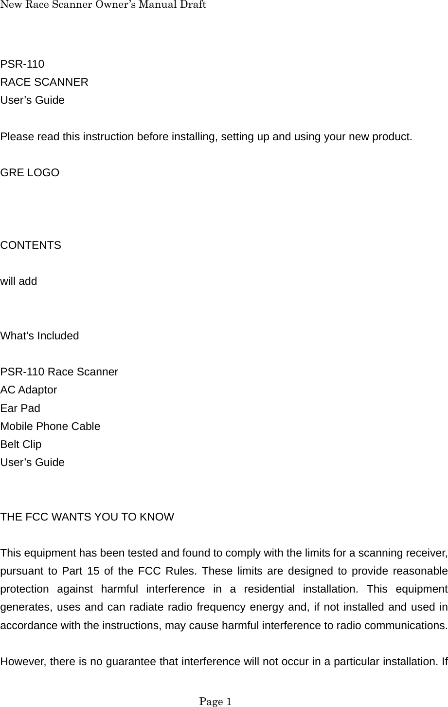 New Race Scanner Owner&rsquo;s Manual Draft PSR-110 RACE SCANNER User&rsquo;s Guide  Please read this instruction before installing, setting up and using your new product.  GRE LOGO    CONTENTS  will add   What&rsquo;s Included  PSR-110 Race Scanner AC Adaptor Ear Pad Mobile Phone Cable Belt Clip User&rsquo;s Guide   THE FCC WANTS YOU TO KNOW  This equipment has been tested and found to comply with the limits for a scanning receiver, pursuant to Part 15 of the FCC Rules. These limits are designed to provide reasonable protection against harmful interference in a residential installation. This equipment generates, uses and can radiate radio frequency energy and, if not installed and used in accordance with the instructions, may cause harmful interference to radio communications.  However, there is no guarantee that interference will not occur in a particular installation. If  Page 1 