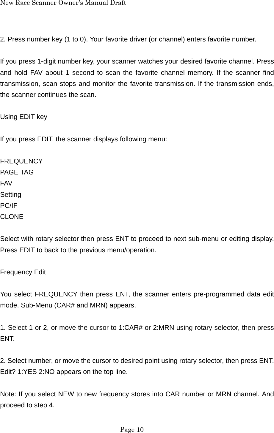 New Race Scanner Owner&rsquo;s Manual Draft 2. Press number key (1 to 0). Your favorite driver (or channel) enters favorite number.  If you press 1-digit number key, your scanner watches your desired favorite channel. Press and hold FAV about 1 second to scan the favorite channel memory. If the scanner find transmission, scan stops and monitor the favorite transmission. If the transmission ends, the scanner continues the scan.  Using EDIT key  If you press EDIT, the scanner displays following menu:  FREQUENCY PAGE TAG FAV Setting PC/IF CLONE  Select with rotary selector then press ENT to proceed to next sub-menu or editing display. Press EDIT to back to the previous menu/operation.  Frequency Edit  You select FREQUENCY then press ENT, the scanner enters pre-programmed data edit mode. Sub-Menu (CAR# and MRN) appears.  1. Select 1 or 2, or move the cursor to 1:CAR# or 2:MRN using rotary selector, then press ENT.  2. Select number, or move the cursor to desired point using rotary selector, then press ENT. Edit? 1:YES 2:NO appears on the top line.  Note: If you select NEW to new frequency stores into CAR number or MRN channel. And proceed to step 4.  Page 10 