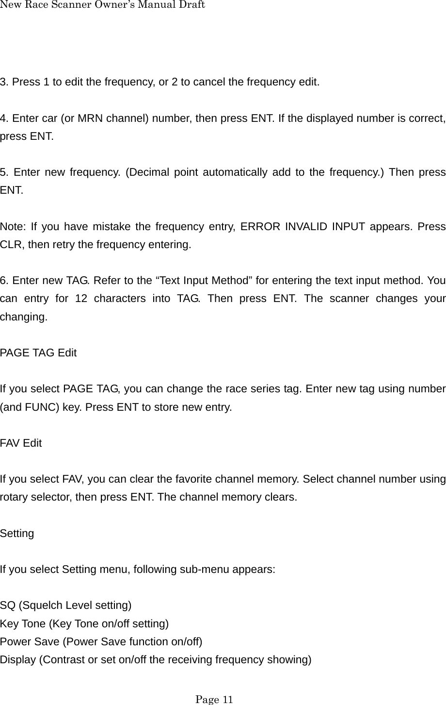New Race Scanner Owner&rsquo;s Manual Draft  3. Press 1 to edit the frequency, or 2 to cancel the frequency edit.  4. Enter car (or MRN channel) number, then press ENT. If the displayed number is correct, press ENT.  5. Enter new frequency. (Decimal point automatically add to the frequency.) Then press ENT.  Note: If you have mistake the frequency entry, ERROR INVALID INPUT appears. Press CLR, then retry the frequency entering.  6. Enter new TAG. Refer to the &ldquo;Text Input Method&rdquo; for entering the text input method. You can entry for 12 characters into TAG. Then press ENT. The scanner changes your changing.  PAGE TAG Edit  If you select PAGE TAG, you can change the race series tag. Enter new tag using number (and FUNC) key. Press ENT to store new entry.  FAV Edit  If you select FAV, you can clear the favorite channel memory. Select channel number using rotary selector, then press ENT. The channel memory clears.  Setting  If you select Setting menu, following sub-menu appears:  SQ (Squelch Level setting) Key Tone (Key Tone on/off setting) Power Save (Power Save function on/off) Display (Contrast or set on/off the receiving frequency showing)  Page 11 