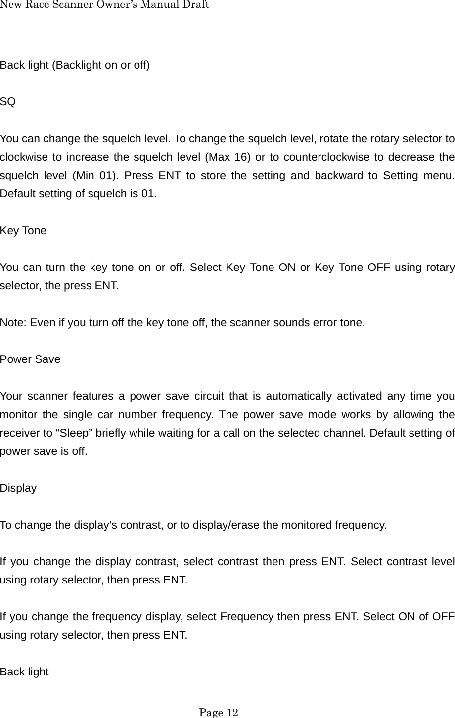 New Race Scanner Owner&rsquo;s Manual Draft Back light (Backlight on or off)  SQ  You can change the squelch level. To change the squelch level, rotate the rotary selector to clockwise to increase the squelch level (Max 16) or to counterclockwise to decrease the squelch level (Min 01). Press ENT to store the setting and backward to Setting menu. Default setting of squelch is 01.  Key Tone  You can turn the key tone on or off. Select Key Tone ON or Key Tone OFF using rotary selector, the press ENT.  Note: Even if you turn off the key tone off, the scanner sounds error tone.  Power Save  Your scanner features a power save circuit that is automatically activated any time you monitor the single car number frequency. The power save mode works by allowing the receiver to &ldquo;Sleep&rdquo; briefly while waiting for a call on the selected channel. Default setting of power save is off.  Display  To change the display&rsquo;s contrast, or to display/erase the monitored frequency.  If you change the display contrast, select contrast then press ENT. Select contrast level using rotary selector, then press ENT.  If you change the frequency display, select Frequency then press ENT. Select ON of OFF using rotary selector, then press ENT.  Back light  Page 12 