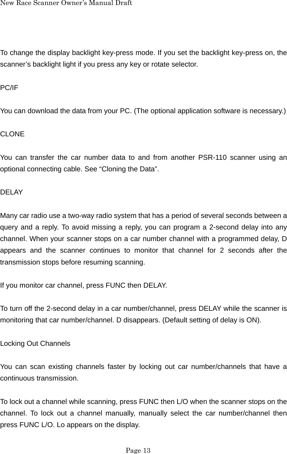 New Race Scanner Owner&rsquo;s Manual Draft  To change the display backlight key-press mode. If you set the backlight key-press on, the scanner&rsquo;s backlight light if you press any key or rotate selector.  PC/IF  You can download the data from your PC. (The optional application software is necessary.)  CLONE  You can transfer the car number data to and from another PSR-110 scanner using an optional connecting cable. See &ldquo;Cloning the Data&rdquo;.  DELAY  Many car radio use a two-way radio system that has a period of several seconds between a query and a reply. To avoid missing a reply, you can program a 2-second delay into any channel. When your scanner stops on a car number channel with a programmed delay, D appears and the scanner continues to monitor that channel for 2 seconds after the transmission stops before resuming scanning.  If you monitor car channel, press FUNC then DELAY.  To turn off the 2-second delay in a car number/channel, press DELAY while the scanner is monitoring that car number/channel. D disappears. (Default setting of delay is ON).  Locking Out Channels  You can scan existing channels faster by locking out car number/channels that have a continuous transmission.  To lock out a channel while scanning, press FUNC then L/O when the scanner stops on the channel. To lock out a channel manually, manually select the car number/channel then press FUNC L/O. Lo appears on the display.  Page 13 