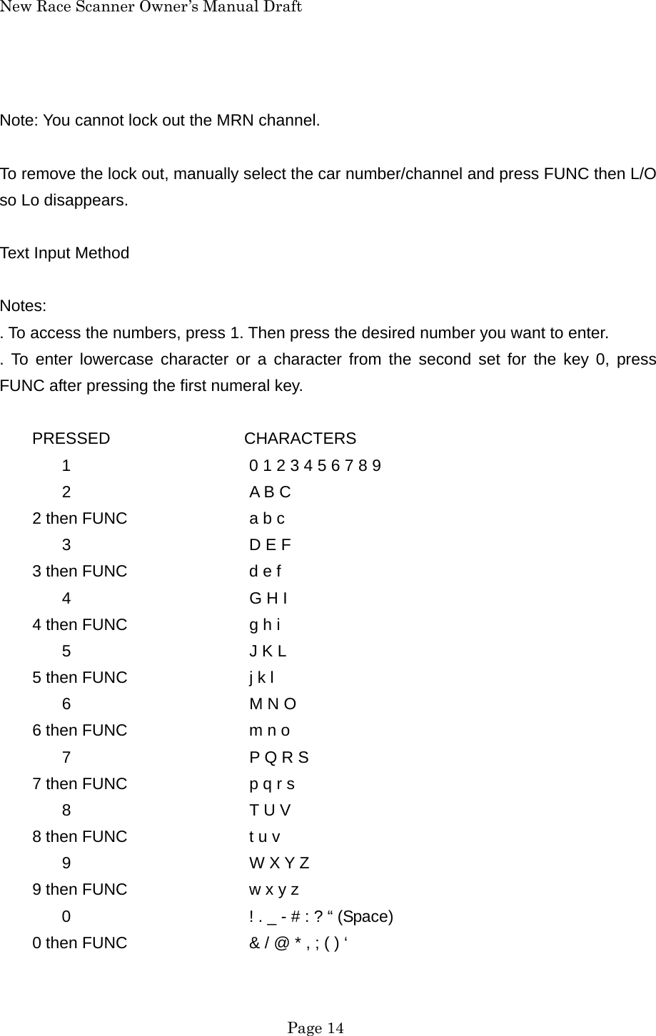 New Race Scanner Owner&rsquo;s Manual Draft  Note: You cannot lock out the MRN channel.  To remove the lock out, manually select the car number/channel and press FUNC then L/O so Lo disappears.  Text Input Method  Notes: . To access the numbers, press 1. Then press the desired number you want to enter. . To enter lowercase character or a character from the second set for the key 0, press FUNC after pressing the first numeral key.  PRESSED           CHARACTERS   1      0 1 2 3 4 5 6 7 8 9  2   A B C     2 then FUNC    a b c  3   D E F     3 then FUNC    d e f  4   G H I     4 then FUNC    g h i  5   J K L     5 then FUNC    j k l  6   M N O     6 then FUNC    m n o  7   P Q R S     7 then FUNC    p q r s  8   T U V     8 then FUNC    t u v  9   W X Y Z     9 then FUNC    w x y z   0      ! . _ - # : ? &ldquo; (Space)         0 then FUNC    &amp; / @ * , ; ( ) &lsquo;     Page 14 