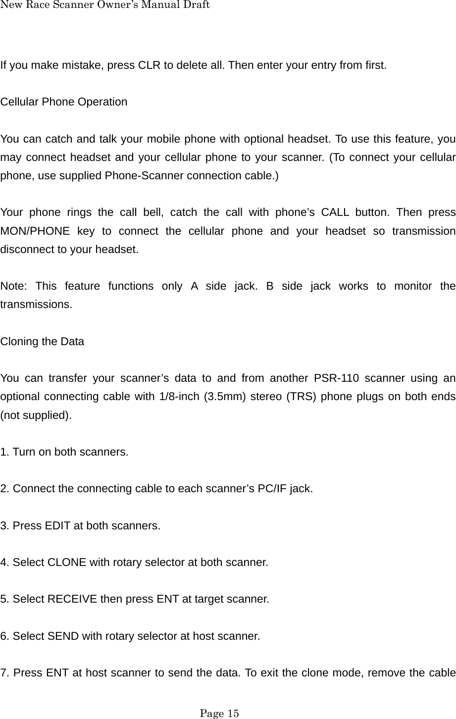 New Race Scanner Owner&rsquo;s Manual Draft If you make mistake, press CLR to delete all. Then enter your entry from first.  Cellular Phone Operation  You can catch and talk your mobile phone with optional headset. To use this feature, you may connect headset and your cellular phone to your scanner. (To connect your cellular phone, use supplied Phone-Scanner connection cable.)  Your phone rings the call bell, catch the call with phone&rsquo;s CALL button. Then press MON/PHONE key to connect the cellular phone and your headset so transmission disconnect to your headset.  Note: This feature functions only A side jack. B side jack works to monitor the transmissions.  Cloning the Data  You can transfer your scanner&rsquo;s data to and from another PSR-110 scanner using an optional connecting cable with 1/8-inch (3.5mm) stereo (TRS) phone plugs on both ends (not supplied).  1. Turn on both scanners.  2. Connect the connecting cable to each scanner&rsquo;s PC/IF jack.  3. Press EDIT at both scanners.  4. Select CLONE with rotary selector at both scanner.  5. Select RECEIVE then press ENT at target scanner.  6. Select SEND with rotary selector at host scanner.  7. Press ENT at host scanner to send the data. To exit the clone mode, remove the cable  Page 15 