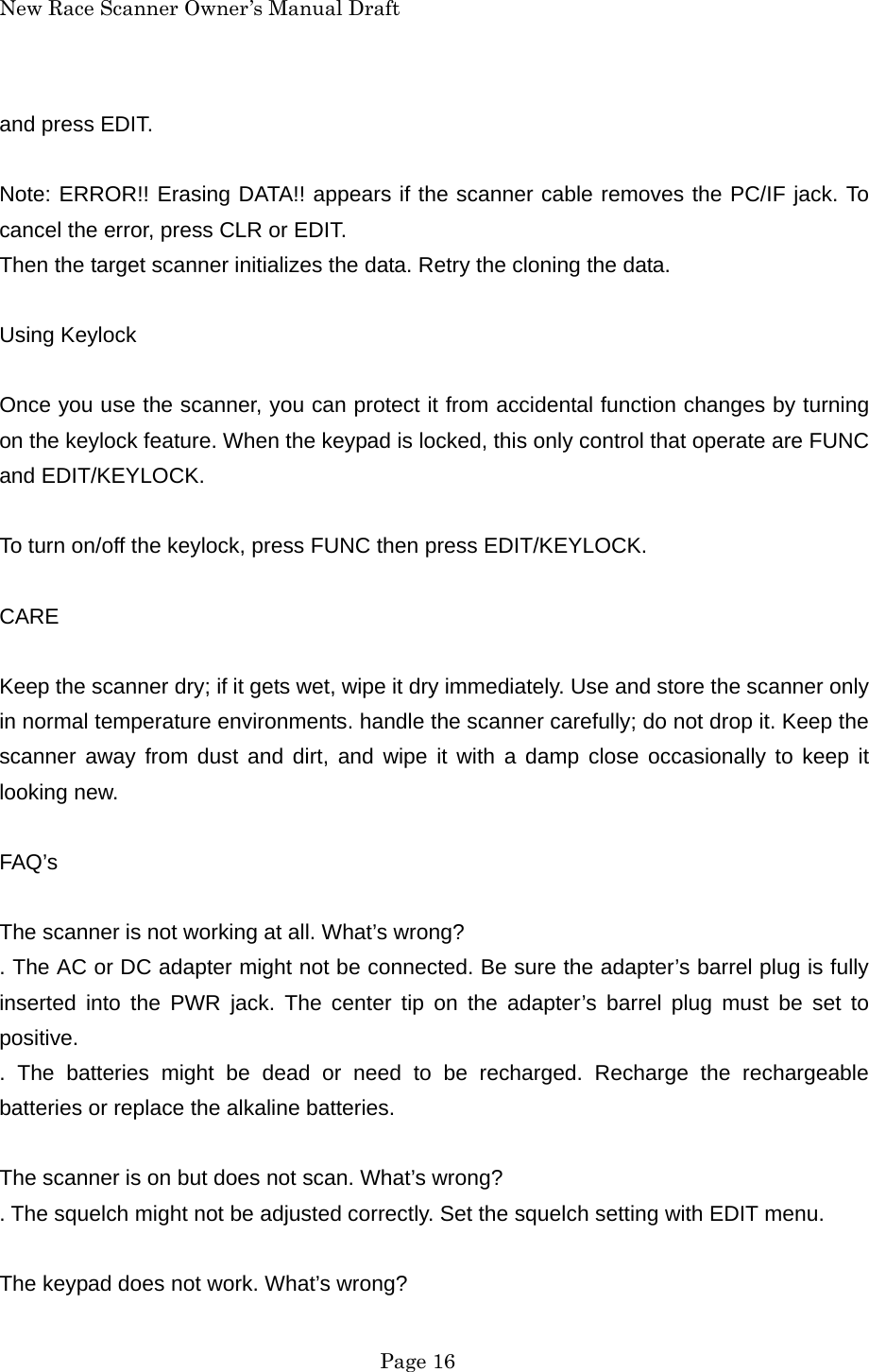 New Race Scanner Owner&rsquo;s Manual Draft and press EDIT.  Note: ERROR!! Erasing DATA!! appears if the scanner cable removes the PC/IF jack. To cancel the error, press CLR or EDIT. Then the target scanner initializes the data. Retry the cloning the data.  Using Keylock  Once you use the scanner, you can protect it from accidental function changes by turning on the keylock feature. When the keypad is locked, this only control that operate are FUNC and EDIT/KEYLOCK.  To turn on/off the keylock, press FUNC then press EDIT/KEYLOCK.  CARE  Keep the scanner dry; if it gets wet, wipe it dry immediately. Use and store the scanner only in normal temperature environments. handle the scanner carefully; do not drop it. Keep the scanner away from dust and dirt, and wipe it with a damp close occasionally to keep it looking new.  FAQ&rsquo;s  The scanner is not working at all. What&rsquo;s wrong? . The AC or DC adapter might not be connected. Be sure the adapter&rsquo;s barrel plug is fully inserted into the PWR jack. The center tip on the adapter&rsquo;s barrel plug must be set to positive. . The batteries might be dead or need to be recharged. Recharge the rechargeable batteries or replace the alkaline batteries.  The scanner is on but does not scan. What&rsquo;s wrong? . The squelch might not be adjusted correctly. Set the squelch setting with EDIT menu.  The keypad does not work. What&rsquo;s wrong?  Page 16 