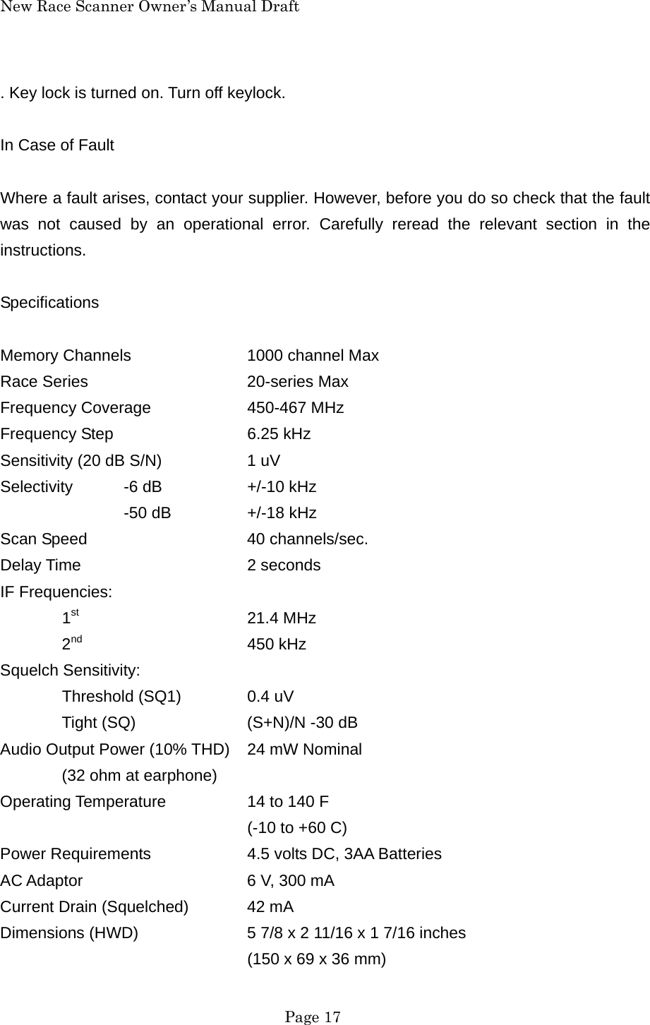 New Race Scanner Owner&rsquo;s Manual Draft . Key lock is turned on. Turn off keylock.  In Case of Fault  Where a fault arises, contact your supplier. However, before you do so check that the fault was not caused by an operational error. Carefully reread the relevant section in the instructions.  Specifications  Memory Channels    1000 channel Max Race Series   20-series Max Frequency Coverage    450-467 MHz Frequency Step   6.25 kHz Sensitivity (20 dB S/N)    1 uV Selectivity  -6 dB    +/-10 kHz   -50 dB  +/-18 kHz Scan Speed   40 channels/sec. Delay Time   2 seconds IF Frequencies:  1st   21.4 MHz  2nd   450 kHz Squelch Sensitivity:  Threshold (SQ1)  0.4 uV   Tight (SQ)    (S+N)/N -30 dB Audio Output Power (10% THD)  24 mW Nominal   (32 ohm at earphone) Operating Temperature    14 to 140 F     (-10 to +60 C) Power Requirements    4.5 volts DC, 3AA Batteries AC Adaptor      6 V, 300 mA Current Drain (Squelched)  42 mA Dimensions (HWD)    5 7/8 x 2 11/16 x 1 7/16 inches     (150 x 69 x 36 mm)  Page 17 