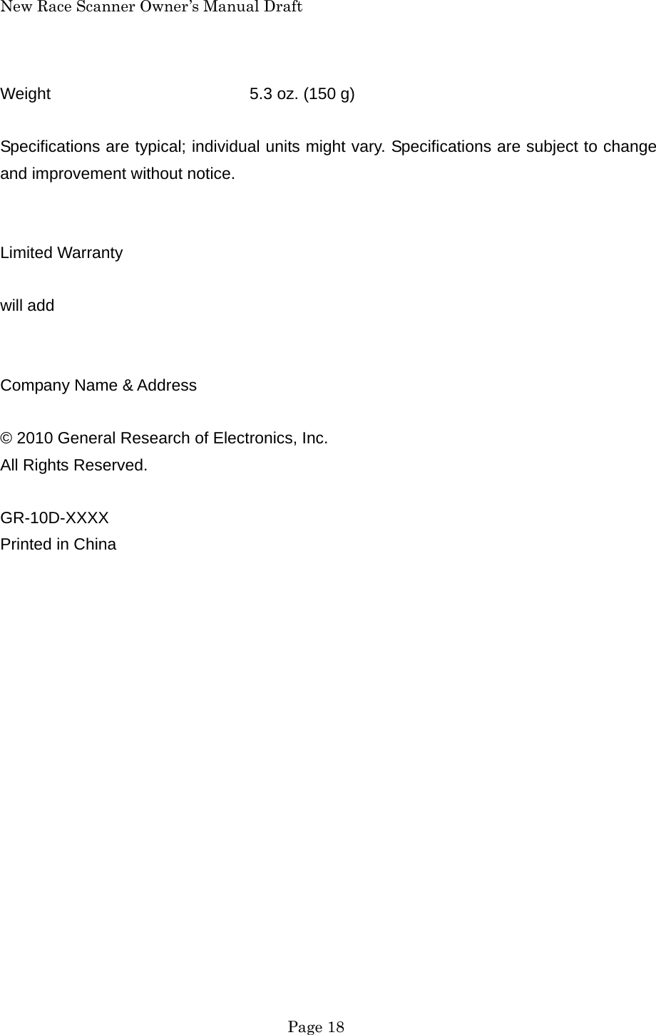 New Race Scanner Owner&rsquo;s Manual Draft  Page 18 Weight    5.3 oz. (150 g)  Specifications are typical; individual units might vary. Specifications are subject to change and improvement without notice.   Limited Warranty  will add   Company Name &amp; Address  &copy; 2010 General Research of Electronics, Inc. All Rights Reserved.  GR-10D-XXXX Printed in China    