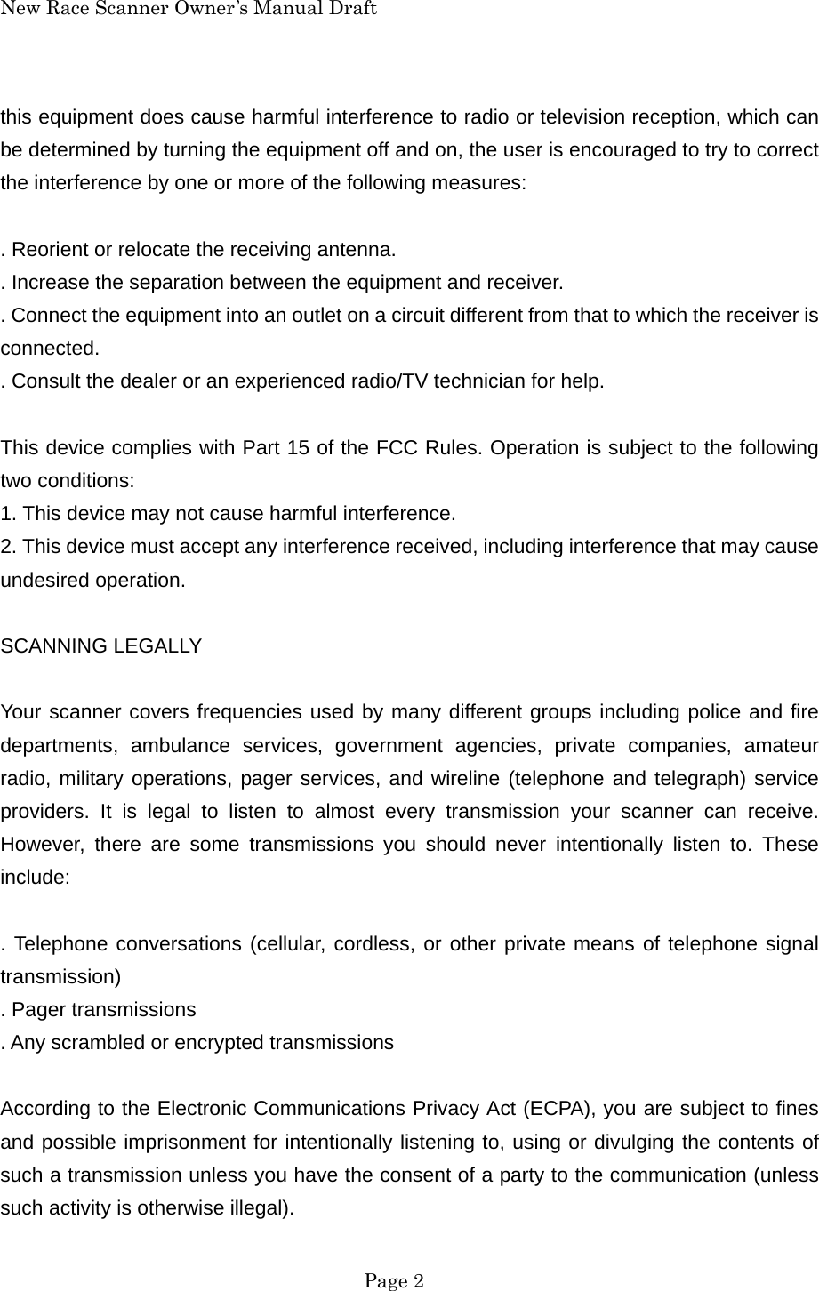 New Race Scanner Owner&rsquo;s Manual Draft this equipment does cause harmful interference to radio or television reception, which can be determined by turning the equipment off and on, the user is encouraged to try to correct the interference by one or more of the following measures:  . Reorient or relocate the receiving antenna. . Increase the separation between the equipment and receiver. . Connect the equipment into an outlet on a circuit different from that to which the receiver is connected. . Consult the dealer or an experienced radio/TV technician for help.  This device complies with Part 15 of the FCC Rules. Operation is subject to the following two conditions: 1. This device may not cause harmful interference. 2. This device must accept any interference received, including interference that may cause undesired operation.  SCANNING LEGALLY  Your scanner covers frequencies used by many different groups including police and fire departments, ambulance services, government agencies, private companies, amateur radio, military operations, pager services, and wireline (telephone and telegraph) service providers. It is legal to listen to almost every transmission your scanner can receive. However, there are some transmissions you should never intentionally listen to. These include:  . Telephone conversations (cellular, cordless, or other private means of telephone signal transmission) . Pager transmissions . Any scrambled or encrypted transmissions  According to the Electronic Communications Privacy Act (ECPA), you are subject to fines and possible imprisonment for intentionally listening to, using or divulging the contents of such a transmission unless you have the consent of a party to the communication (unless such activity is otherwise illegal).  Page 2 