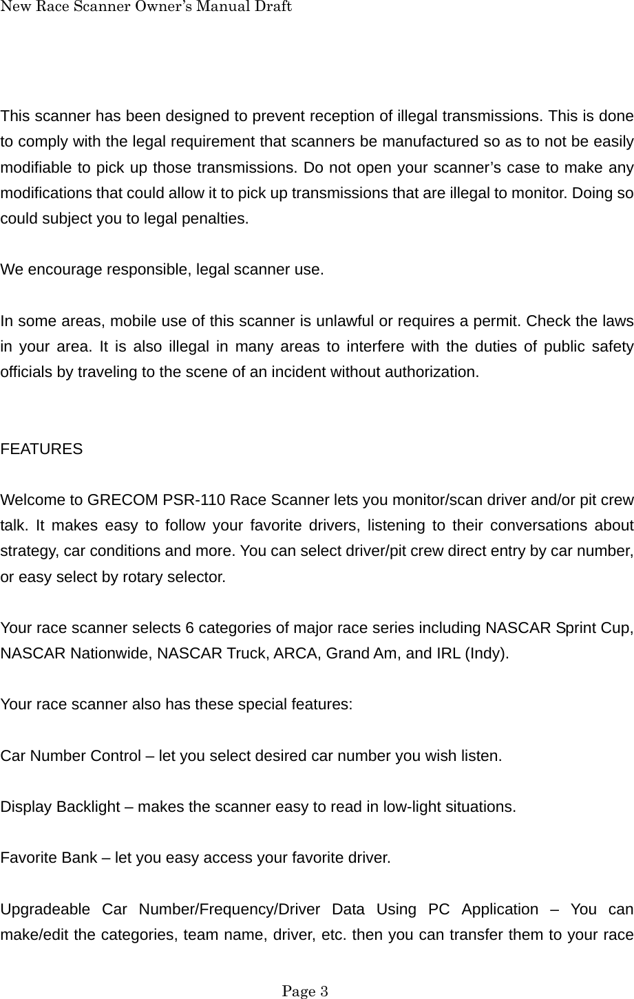 New Race Scanner Owner&rsquo;s Manual Draft  This scanner has been designed to prevent reception of illegal transmissions. This is done to comply with the legal requirement that scanners be manufactured so as to not be easily modifiable to pick up those transmissions. Do not open your scanner&rsquo;s case to make any modifications that could allow it to pick up transmissions that are illegal to monitor. Doing so could subject you to legal penalties.  We encourage responsible, legal scanner use.  In some areas, mobile use of this scanner is unlawful or requires a permit. Check the laws in your area. It is also illegal in many areas to interfere with the duties of public safety officials by traveling to the scene of an incident without authorization.   FEATURES  Welcome to GRECOM PSR-110 Race Scanner lets you monitor/scan driver and/or pit crew talk. It makes easy to follow your favorite drivers, listening to their conversations about strategy, car conditions and more. You can select driver/pit crew direct entry by car number, or easy select by rotary selector.  Your race scanner selects 6 categories of major race series including NASCAR Sprint Cup, NASCAR Nationwide, NASCAR Truck, ARCA, Grand Am, and IRL (Indy).  Your race scanner also has these special features:  Car Number Control &ndash; let you select desired car number you wish listen.  Display Backlight &ndash; makes the scanner easy to read in low-light situations.  Favorite Bank &ndash; let you easy access your favorite driver.  Upgradeable Car Number/Frequency/Driver Data Using PC Application &ndash; You can make/edit the categories, team name, driver, etc. then you can transfer them to your race  Page 3 