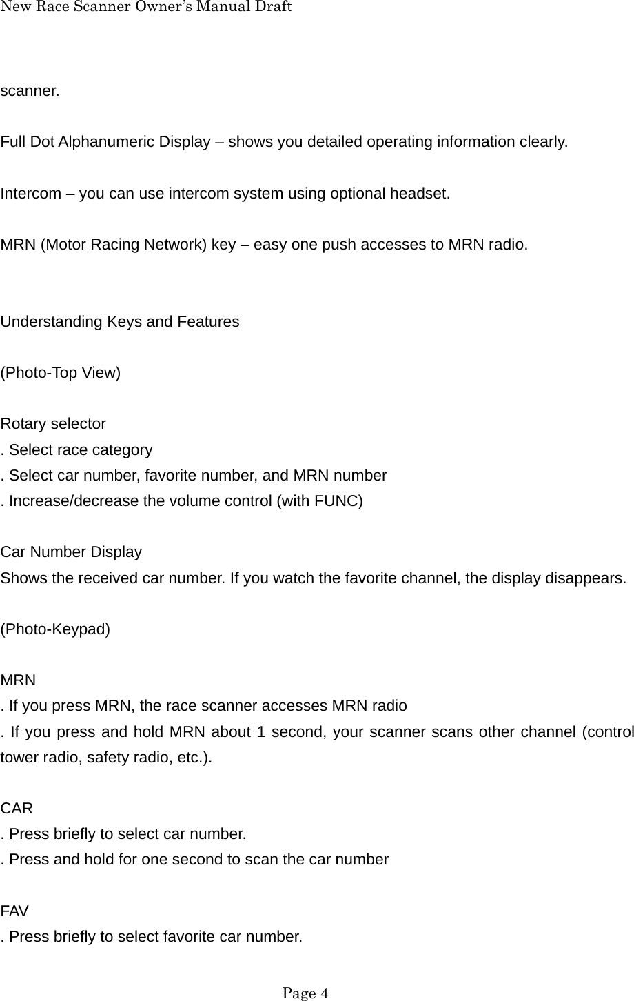 New Race Scanner Owner&rsquo;s Manual Draft scanner.  Full Dot Alphanumeric Display &ndash; shows you detailed operating information clearly.  Intercom &ndash; you can use intercom system using optional headset.  MRN (Motor Racing Network) key &ndash; easy one push accesses to MRN radio.   Understanding Keys and Features  (Photo-Top View)  Rotary selector . Select race category . Select car number, favorite number, and MRN number . Increase/decrease the volume control (with FUNC)  Car Number Display Shows the received car number. If you watch the favorite channel, the display disappears.  (Photo-Keypad)  MRN . If you press MRN, the race scanner accesses MRN radio . If you press and hold MRN about 1 second, your scanner scans other channel (control tower radio, safety radio, etc.).  CAR . Press briefly to select car number. . Press and hold for one second to scan the car number  FAV . Press briefly to select favorite car number.  Page 4 