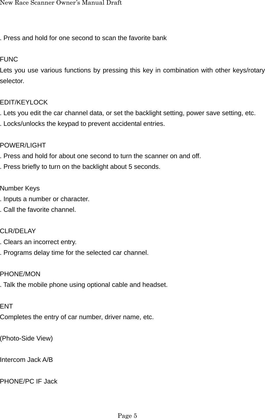 New Race Scanner Owner&rsquo;s Manual Draft . Press and hold for one second to scan the favorite bank  FUNC Lets you use various functions by pressing this key in combination with other keys/rotary selector.  EDIT/KEYLOCK . Lets you edit the car channel data, or set the backlight setting, power save setting, etc. . Locks/unlocks the keypad to prevent accidental entries.  POWER/LIGHT . Press and hold for about one second to turn the scanner on and off. . Press briefly to turn on the backlight about 5 seconds.  Number Keys . Inputs a number or character. . Call the favorite channel.  CLR/DELAY . Clears an incorrect entry. . Programs delay time for the selected car channel.  PHONE/MON . Talk the mobile phone using optional cable and headset.  ENT Completes the entry of car number, driver name, etc.  (Photo-Side View)  Intercom Jack A/B  PHONE/PC IF Jack   Page 5 