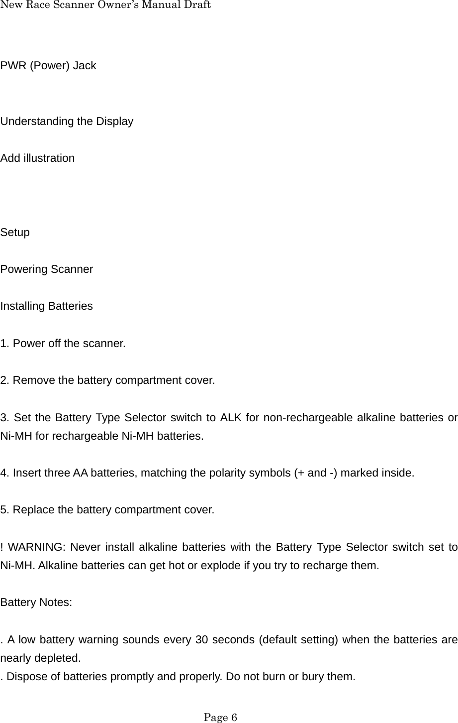 New Race Scanner Owner&rsquo;s Manual Draft PWR (Power) Jack   Understanding the Display  Add illustration    Setup  Powering Scanner  Installing Batteries  1. Power off the scanner.  2. Remove the battery compartment cover.  3. Set the Battery Type Selector switch to ALK for non-rechargeable alkaline batteries or Ni-MH for rechargeable Ni-MH batteries.  4. Insert three AA batteries, matching the polarity symbols (+ and -) marked inside.  5. Replace the battery compartment cover.  ! WARNING: Never install alkaline batteries with the Battery Type Selector switch set to Ni-MH. Alkaline batteries can get hot or explode if you try to recharge them.  Battery Notes:  . A low battery warning sounds every 30 seconds (default setting) when the batteries are nearly depleted. . Dispose of batteries promptly and properly. Do not burn or bury them.  Page 6 