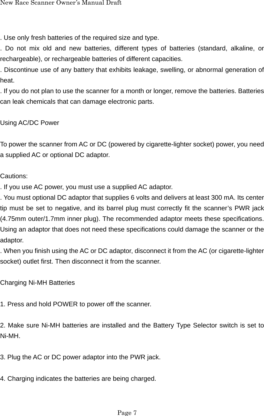 New Race Scanner Owner&rsquo;s Manual Draft . Use only fresh batteries of the required size and type. . Do not mix old and new batteries, different types of batteries (standard, alkaline, or rechargeable), or rechargeable batteries of different capacities. . Discontinue use of any battery that exhibits leakage, swelling, or abnormal generation of heat. . If you do not plan to use the scanner for a month or longer, remove the batteries. Batteries can leak chemicals that can damage electronic parts.  Using AC/DC Power  To power the scanner from AC or DC (powered by cigarette-lighter socket) power, you need a supplied AC or optional DC adaptor.  Cautions: . If you use AC power, you must use a supplied AC adaptor. . You must optional DC adaptor that supplies 6 volts and delivers at least 300 mA. Its center tip must be set to negative, and its barrel plug must correctly fit the scanner&rsquo;s PWR jack (4.75mm outer/1.7mm inner plug). The recommended adaptor meets these specifications. Using an adaptor that does not need these specifications could damage the scanner or the adaptor. . When you finish using the AC or DC adaptor, disconnect it from the AC (or cigarette-lighter socket) outlet first. Then disconnect it from the scanner.  Charging Ni-MH Batteries  1. Press and hold POWER to power off the scanner.  2. Make sure Ni-MH batteries are installed and the Battery Type Selector switch is set to Ni-MH.  3. Plug the AC or DC power adaptor into the PWR jack.  4. Charging indicates the batteries are being charged.   Page 7 