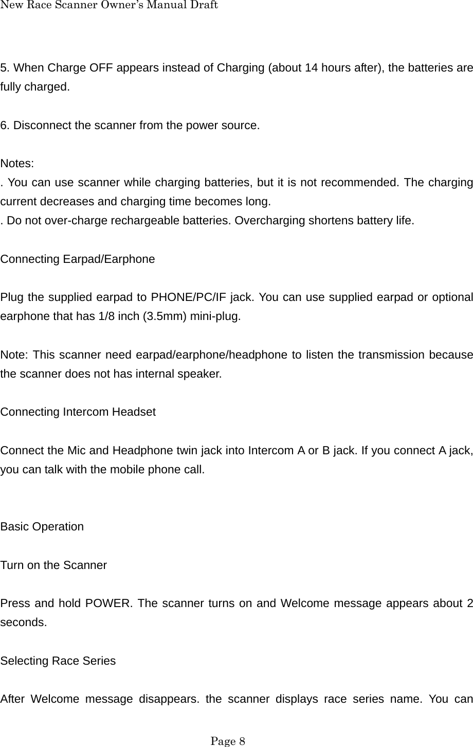 New Race Scanner Owner&rsquo;s Manual Draft 5. When Charge OFF appears instead of Charging (about 14 hours after), the batteries are fully charged.  6. Disconnect the scanner from the power source.  Notes: . You can use scanner while charging batteries, but it is not recommended. The charging current decreases and charging time becomes long. . Do not over-charge rechargeable batteries. Overcharging shortens battery life.  Connecting Earpad/Earphone  Plug the supplied earpad to PHONE/PC/IF jack. You can use supplied earpad or optional earphone that has 1/8 inch (3.5mm) mini-plug.  Note: This scanner need earpad/earphone/headphone to listen the transmission because the scanner does not has internal speaker.  Connecting Intercom Headset  Connect the Mic and Headphone twin jack into Intercom A or B jack. If you connect A jack, you can talk with the mobile phone call.   Basic Operation  Turn on the Scanner  Press and hold POWER. The scanner turns on and Welcome message appears about 2 seconds.  Selecting Race Series  After Welcome message disappears. the scanner displays race series name. You can  Page 8 