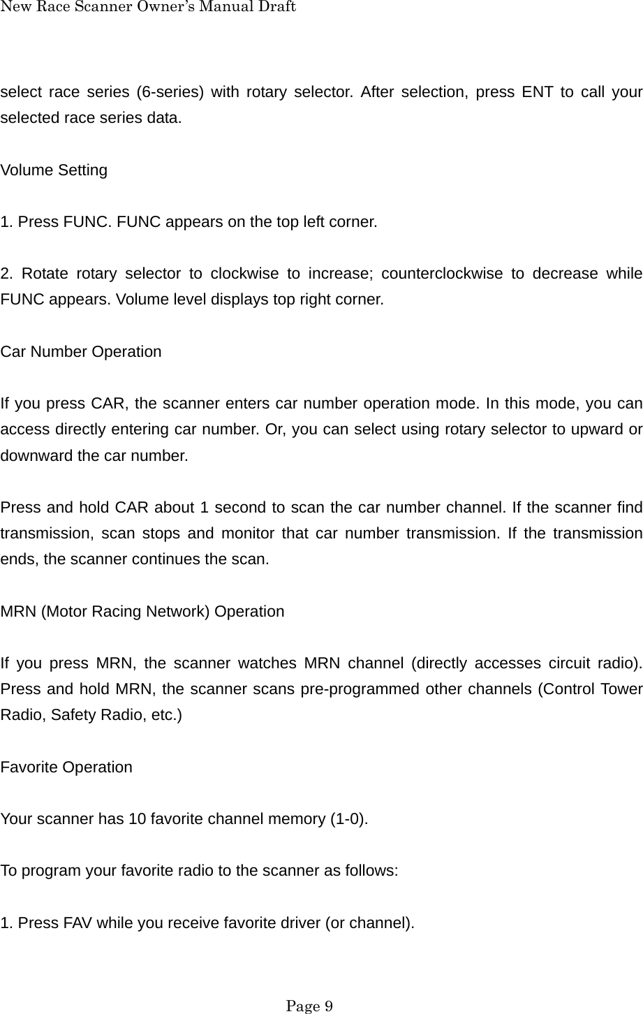 New Race Scanner Owner&rsquo;s Manual Draft select race series (6-series) with rotary selector. After selection, press ENT to call your selected race series data.  Volume Setting  1. Press FUNC. FUNC appears on the top left corner.  2. Rotate rotary selector to clockwise to increase; counterclockwise to decrease while FUNC appears. Volume level displays top right corner.  Car Number Operation  If you press CAR, the scanner enters car number operation mode. In this mode, you can access directly entering car number. Or, you can select using rotary selector to upward or downward the car number.  Press and hold CAR about 1 second to scan the car number channel. If the scanner find transmission, scan stops and monitor that car number transmission. If the transmission ends, the scanner continues the scan.  MRN (Motor Racing Network) Operation  If you press MRN, the scanner watches MRN channel (directly accesses circuit radio). Press and hold MRN, the scanner scans pre-programmed other channels (Control Tower Radio, Safety Radio, etc.)  Favorite Operation  Your scanner has 10 favorite channel memory (1-0).  To program your favorite radio to the scanner as follows:  1. Press FAV while you receive favorite driver (or channel).   Page 9 