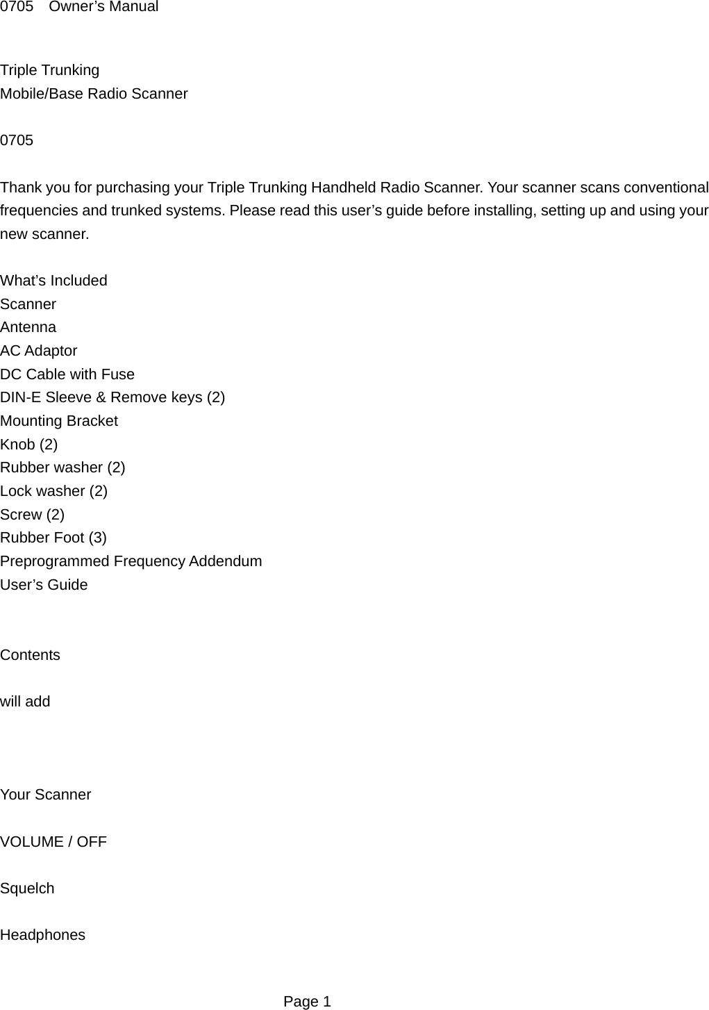 0705  Owner&rsquo;s Manual Triple Trunking   Mobile/Base Radio Scanner  0705  Thank you for purchasing your Triple Trunking Handheld Radio Scanner. Your scanner scans conventional frequencies and trunked systems. Please read this user&rsquo;s guide before installing, setting up and using your new scanner.  What&rsquo;s Included Scanner  Antenna  AC Adaptor DC Cable with Fuse DIN-E Sleeve &amp; Remove keys (2) Mounting Bracket Knob (2) Rubber washer (2) Lock washer (2) Screw (2) Rubber Foot (3) Preprogrammed Frequency Addendum User&rsquo;s Guide   Contents  will add    Your Scanner  VOLUME / OFF  Squelch  Headphones   Page 1 