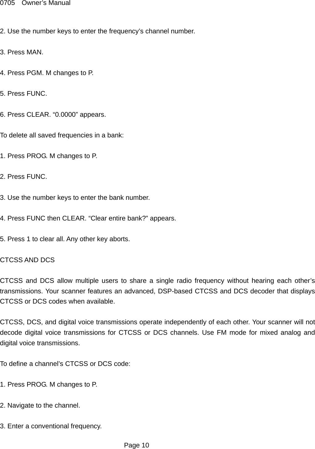 0705  Owner&rsquo;s Manual 2. Use the number keys to enter the frequency&rsquo;s channel number.  3. Press MAN.  4. Press PGM. M changes to P.  5. Press FUNC.  6. Press CLEAR. &ldquo;0.0000&rdquo; appears.  To delete all saved frequencies in a bank:  1. Press PROG. M changes to P.  2. Press FUNC.  3. Use the number keys to enter the bank number.    4. Press FUNC then CLEAR. &ldquo;Clear entire bank?&rdquo; appears.  5. Press 1 to clear all. Any other key aborts.  CTCSS AND DCS  CTCSS and DCS allow multiple users to share a single radio frequency without hearing each other&rsquo;s transmissions. Your scanner features an advanced, DSP-based CTCSS and DCS decoder that displays CTCSS or DCS codes when available.  CTCSS, DCS, and digital voice transmissions operate independently of each other. Your scanner will not decode digital voice transmissions for CTCSS or DCS channels. Use FM mode for mixed analog and digital voice transmissions.  To define a channel&rsquo;s CTCSS or DCS code:  1. Press PROG. M changes to P.  2. Navigate to the channel.  3. Enter a conventional frequency.  Page 10 