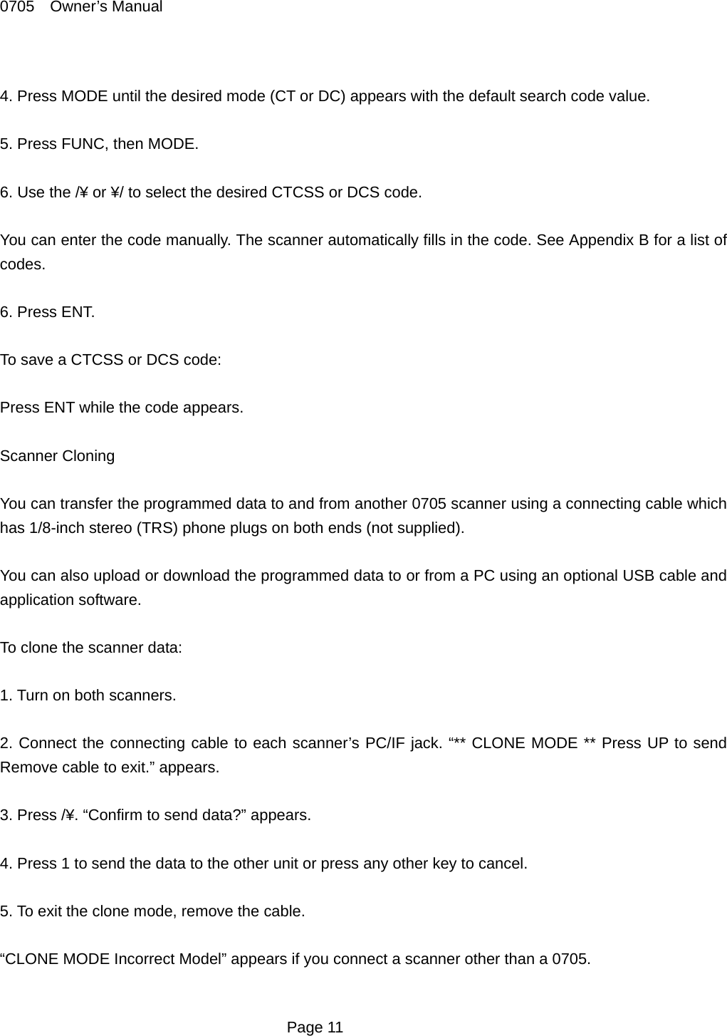 0705  Owner&rsquo;s Manual  4. Press MODE until the desired mode (CT or DC) appears with the default search code value.    5. Press FUNC, then MODE.    6. Use the /&yen; or &yen;/ to select the desired CTCSS or DCS code.  You can enter the code manually. The scanner automatically fills in the code. See Appendix B for a list of codes.  6. Press ENT.  To save a CTCSS or DCS code:  Press ENT while the code appears.  Scanner Cloning  You can transfer the programmed data to and from another 0705 scanner using a connecting cable which has 1/8-inch stereo (TRS) phone plugs on both ends (not supplied).  You can also upload or download the programmed data to or from a PC using an optional USB cable and application software.  To clone the scanner data:  1. Turn on both scanners.  2. Connect the connecting cable to each scanner&rsquo;s PC/IF jack. &ldquo;** CLONE MODE ** Press UP to send Remove cable to exit.&rdquo; appears.  3. Press /&yen;. &ldquo;Confirm to send data?&rdquo; appears.  4. Press 1 to send the data to the other unit or press any other key to cancel.  5. To exit the clone mode, remove the cable.  &ldquo;CLONE MODE Incorrect Model&rdquo; appears if you connect a scanner other than a 0705.   Page 11 