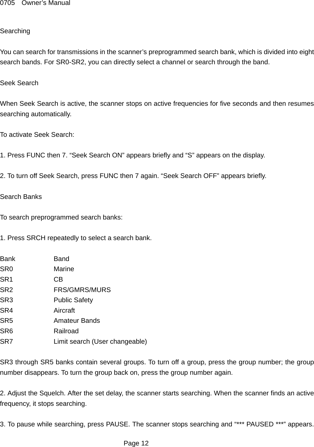 0705  Owner&rsquo;s Manual Searching  You can search for transmissions in the scanner&rsquo;s preprogrammed search bank, which is divided into eight search bands. For SR0-SR2, you can directly select a channel or search through the band.    Seek Search  When Seek Search is active, the scanner stops on active frequencies for five seconds and then resumes searching automatically.    To activate Seek Search:  1. Press FUNC then 7. &ldquo;Seek Search ON&rdquo; appears briefly and &ldquo;S&rdquo; appears on the display.  2. To turn off Seek Search, press FUNC then 7 again. &ldquo;Seek Search OFF&rdquo; appears briefly.  Search Banks  To search preprogrammed search banks:  1. Press SRCH repeatedly to select a search bank.  Bank   Band SR0   Marine SR1   CB SR2   FRS/GMRS/MURS SR3   Public Safety SR4   Aircraft SR5   Amateur Bands SR6   Railroad SR7    Limit search (User changeable)  SR3 through SR5 banks contain several groups. To turn off a group, press the group number; the group number disappears. To turn the group back on, press the group number again.  2. Adjust the Squelch. After the set delay, the scanner starts searching. When the scanner finds an active frequency, it stops searching.  3. To pause while searching, press PAUSE. The scanner stops searching and &ldquo;*** PAUSED ***&rdquo; appears.  Page 12 