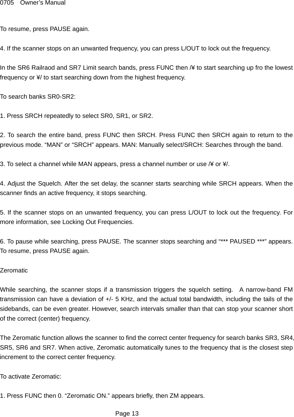 0705  Owner&rsquo;s Manual To resume, press PAUSE again.  4. If the scanner stops on an unwanted frequency, you can press L/OUT to lock out the frequency.  In the SR6 Railraod and SR7 Limit search bands, press FUNC then /&yen; to start searching up fro the lowest frequency or &yen;/ to start searching down from the highest frequency.  To search banks SR0-SR2:  1. Press SRCH repeatedly to select SR0, SR1, or SR2.    2. To search the entire band, press FUNC then SRCH. Press FUNC then SRCH again to return to the previous mode. &ldquo;MAN&rdquo; or &ldquo;SRCH&rdquo; appears. MAN: Manually select/SRCH: Searches through the band.  3. To select a channel while MAN appears, press a channel number or use /&yen; or &yen;/.  4. Adjust the Squelch. After the set delay, the scanner starts searching while SRCH appears. When the scanner finds an active frequency, it stops searching.  5. If the scanner stops on an unwanted frequency, you can press L/OUT to lock out the frequency. For more information, see Locking Out Frequencies.  6. To pause while searching, press PAUSE. The scanner stops searching and &ldquo;*** PAUSED ***&rdquo; appears. To resume, press PAUSE again.  Zeromatic  While searching, the scanner stops if a transmission triggers the squelch setting.  A narrow-band FM transmission can have a deviation of +/- 5 KHz, and the actual total bandwidth, including the tails of the sidebands, can be even greater. However, search intervals smaller than that can stop your scanner short of the correct (center) frequency.    The Zeromatic function allows the scanner to find the correct center frequency for search banks SR3, SR4, SR5, SR6 and SR7. When active, Zeromatic automatically tunes to the frequency that is the closest step increment to the correct center frequency.  To activate Zeromatic:  1. Press FUNC then 0. &ldquo;Zeromatic ON.&rdquo; appears briefly, then ZM appears.  Page 13 