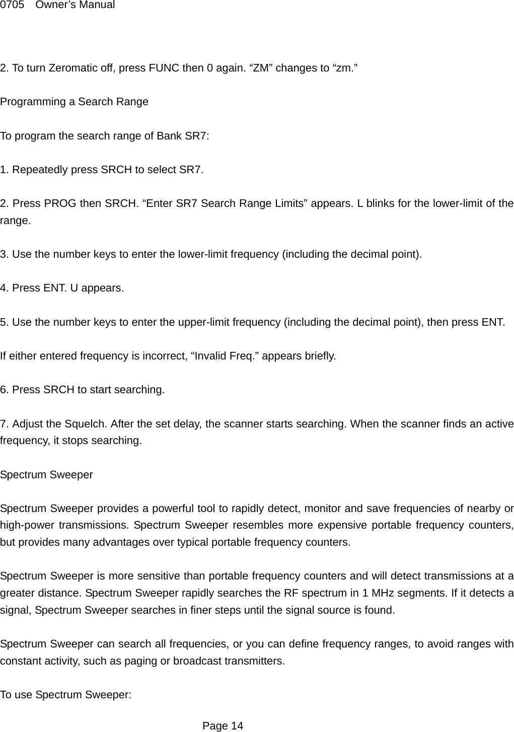 0705  Owner&rsquo;s Manual  2. To turn Zeromatic off, press FUNC then 0 again. &ldquo;ZM&rdquo; changes to &ldquo;zm.&rdquo;  Programming a Search Range  To program the search range of Bank SR7:    1. Repeatedly press SRCH to select SR7.  2. Press PROG then SRCH. &ldquo;Enter SR7 Search Range Limits&rdquo; appears. L blinks for the lower-limit of the range.  3. Use the number keys to enter the lower-limit frequency (including the decimal point).    4. Press ENT. U appears.  5. Use the number keys to enter the upper-limit frequency (including the decimal point), then press ENT.  If either entered frequency is incorrect, &ldquo;Invalid Freq.&rdquo; appears briefly.  6. Press SRCH to start searching.  7. Adjust the Squelch. After the set delay, the scanner starts searching. When the scanner finds an active frequency, it stops searching.  Spectrum Sweeper  Spectrum Sweeper provides a powerful tool to rapidly detect, monitor and save frequencies of nearby or high-power transmissions. Spectrum Sweeper resembles more expensive portable frequency counters, but provides many advantages over typical portable frequency counters.  Spectrum Sweeper is more sensitive than portable frequency counters and will detect transmissions at a greater distance. Spectrum Sweeper rapidly searches the RF spectrum in 1 MHz segments. If it detects a signal, Spectrum Sweeper searches in finer steps until the signal source is found.  Spectrum Sweeper can search all frequencies, or you can define frequency ranges, to avoid ranges with constant activity, such as paging or broadcast transmitters.    To use Spectrum Sweeper:  Page 14 