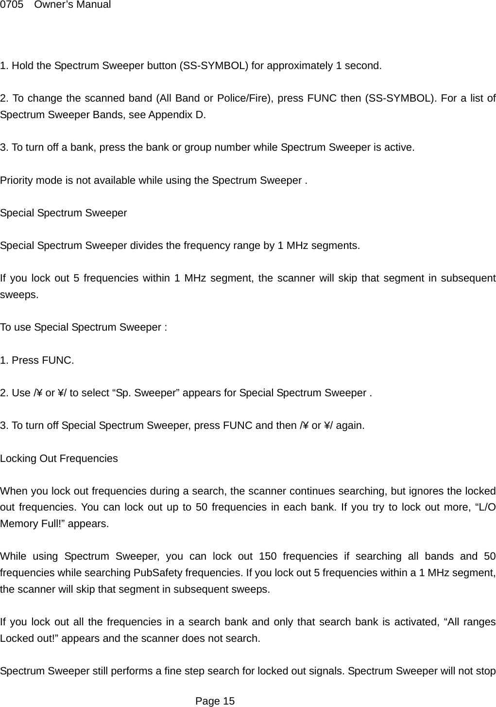 0705  Owner&rsquo;s Manual  1. Hold the Spectrum Sweeper button (SS-SYMBOL) for approximately 1 second.  2. To change the scanned band (All Band or Police/Fire), press FUNC then (SS-SYMBOL). For a list of Spectrum Sweeper Bands, see Appendix D.  3. To turn off a bank, press the bank or group number while Spectrum Sweeper is active.  Priority mode is not available while using the Spectrum Sweeper .  Special Spectrum Sweeper  Special Spectrum Sweeper divides the frequency range by 1 MHz segments.  If you lock out 5 frequencies within 1 MHz segment, the scanner will skip that segment in subsequent sweeps.  To use Special Spectrum Sweeper :  1. Press FUNC.  2. Use /&yen; or &yen;/ to select &ldquo;Sp. Sweeper&rdquo; appears for Special Spectrum Sweeper .  3. To turn off Special Spectrum Sweeper, press FUNC and then /&yen; or &yen;/ again.  Locking Out Frequencies  When you lock out frequencies during a search, the scanner continues searching, but ignores the locked out frequencies. You can lock out up to 50 frequencies in each bank. If you try to lock out more, &ldquo;L/O Memory Full!&rdquo; appears.  While using Spectrum Sweeper, you can lock out 150 frequencies if searching all bands and 50 frequencies while searching PubSafety frequencies. If you lock out 5 frequencies within a 1 MHz segment, the scanner will skip that segment in subsequent sweeps.  If you lock out all the frequencies in a search bank and only that search bank is activated, &ldquo;All ranges Locked out!&rdquo; appears and the scanner does not search.  Spectrum Sweeper still performs a fine step search for locked out signals. Spectrum Sweeper will not stop  Page 15 