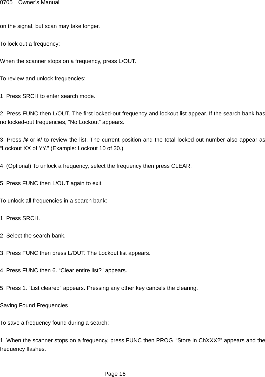 0705  Owner&rsquo;s Manual on the signal, but scan may take longer.  To lock out a frequency:  When the scanner stops on a frequency, press L/OUT.  To review and unlock frequencies:  1. Press SRCH to enter search mode.  2. Press FUNC then L/OUT. The first locked-out frequency and lockout list appear. If the search bank has no locked-out frequencies, &ldquo;No Lockout&rdquo; appears.  3. Press /&yen; or &yen;/ to review the list. The current position and the total locked-out number also appear as &ldquo;Lockout XX of YY.&rdquo; (Example: Lockout 10 of 30.)  4. (Optional) To unlock a frequency, select the frequency then press CLEAR.  5. Press FUNC then L/OUT again to exit.  To unlock all frequencies in a search bank:  1. Press SRCH.  2. Select the search bank.  3. Press FUNC then press L/OUT. The Lockout list appears.  4. Press FUNC then 6. &ldquo;Clear entire list?&rdquo; appears.  5. Press 1. &ldquo;List cleared&rdquo; appears. Pressing any other key cancels the clearing.  Saving Found Frequencies  To save a frequency found during a search:  1. When the scanner stops on a frequency, press FUNC then PROG. &ldquo;Store in ChXXX?&rdquo; appears and the frequency flashes.   Page 16 